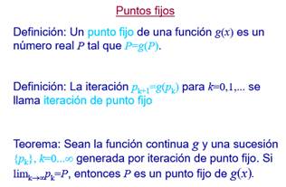Puntos fiios
Definición: Un
punto fijo de una función g(x) es un
número real P tal que P=g(P).
Definición: La iteración
para .
llama iteración de punto fijo
se
Teorema: Sean la función continua gy una sucesión
generada por iteración de punto fijo. Si
limk.Ak=P, entonces P es un punto fijo de g(x).