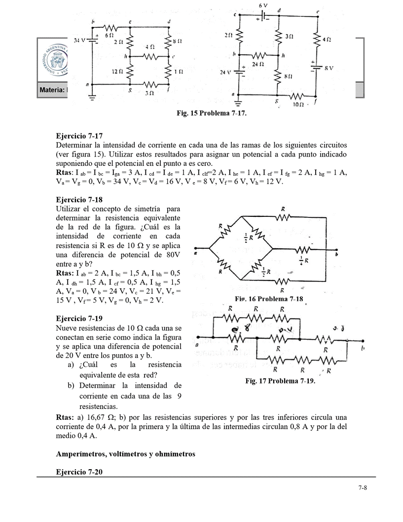 2412
te
12 n
s
24 V
Fig. 15 Problema 7-17.
Ejercicio 7-17
Determinar la intensidad de corriente en cada una de las ramas de los siguientes circuitos
(ver figura 15). Utilizar estos resultados para asignar un potencial a cada punto indicado
suponiendo que el potencial en el punto a es cero.
I ab = I ga ¯
-3 A, A, A, 1 A, lef-1fg-2 A, Ihg- 1 A,
Vb=34 V, 16 V, V, 6 V, 12 V.
Ejercicio 7-18
Utilizar el concepto de simetría para
determinar la resistencia equivalente
de la red de la figura. ¿Cuál es la
intensidad de corriente en cada
resistencia si R es de IO Q y se aplica
una diferencia de potencial de 80V
entre a y b?
Rtas: A, A,
A, 1 dh- 1,5 A, 1 Cf- 0,5 A, 1 hg - 1,5
A, va = O, Vb=24 V, vc=21 V, ve
Vh-2V.
Ejercicio 7-19
Nueve resistencias de IO Q cada una se
conectan en serie como indica la figura
y se aplica una diferencia de potencial
de 20 V entre los puntos a y b.
a) ¿Cuál es la resistencia
equivalente de esta red?
b) Determinar la intensidad de
corriente en cada una de las 9
resistencias.
Fig. 16 Problema 7-18
R
R
R
R
R
1,
R
Fig. 17 Problema 7-19.
Rtas: a) 16,67 Q; b) por las resistencias superiores y por las tres inferiores circula una
corriente de 0,4 A, por la primera y la última de las intermedias circulan 0,8 A y por la del
medio 0,4 A.
Amperímetros, voltímetros y ohmímetros
Ejercicio 7-20
7-8