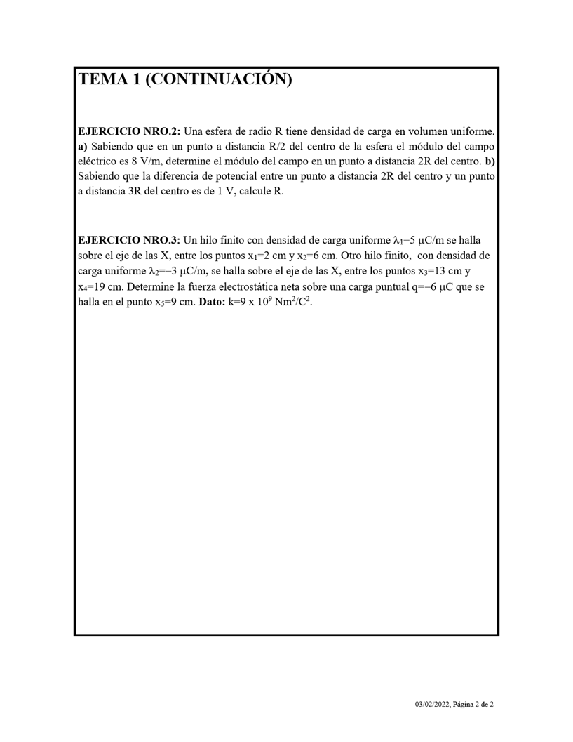 TEMA 1 (CONTINUACIÓN)
EJERCICIO NRO.2: Una esfera de radio R tiene densidad de carga en volumen uniforme.
a) Sabiendo que en un punto a distancia R/2 del centro de la esfera el módulo del campo
eléctrico es 8 V/m, determine el módulo del campo en un punto a distancia 2R del centro. b)
Sabiendo que la diferencia de potencial entre un punto a distancia 2R del centro y un punto
a distancia 3R del centro es de I V, calcule R.
EJERCICIO NRO.3: Un hilo finito con densidad de carga uniforme se halla
sobre el eje de las X, entre los puntos XI—2 cm y x2—6 cm. Otro hilo finito, con densidad de
carga uniforme VIC/m, se halla sobre el eje de las X, entre los puntos x3—13 cm y
x4—19 cm. Determine la fuerza electrostática neta sobre una carga puntual 11C que se
halla en el punto xs—9 cm. Dato: x 109 Nm2/C2.
03/02'2022: Página 2 de 2