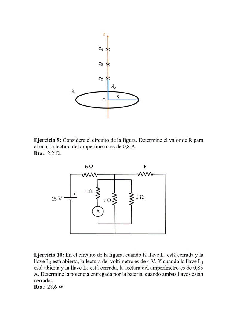 z
O
Ejercicio 9: Considere el circuito de la figura. Determine el valor de R para
el cual la lectura del amperímetro es de 0,8 A.
Rta.: 2,2 n.
15 v
Ejercicio IO: En el circuito de la figura, cuando la llave Ll está cerrada y la
llave L2 está abierta, la lectura del voltímetro es de 4 V. Y cuando la llave Ll
está abierta y la llave L2 está cerrada, la lectura del amperímetro es de 0,85
A. Determine la potencia entregada por la batería, cuando ambas llaves están
cerradas.
Rta.: 28,6 W
