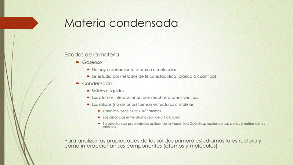 Materia condensada
Estados de la materia
Gaseoso
No hay ordenamiento atómico o molecular
Se estudia por métodos de fisica estadística (clásica o cuántica)
Condensado
Solidos o üquidos
Los átomos interaccionan con muchos átomos vecinos
Los sólidos (no amorfos) forman estructuras cristalinas
Cada mol tiene 6.022x átomos
Las distancias entre átomos son de CLI a OS nm
Se estudian Sus propiedades aplicando la Mecánica Cuántica, haciendo uso de las simetrías de los
cristales.
Para analizar las propiedades de los sólidos primero estudiamos la estructura y
como interaccionan sus componentes (átomos y moléculas)