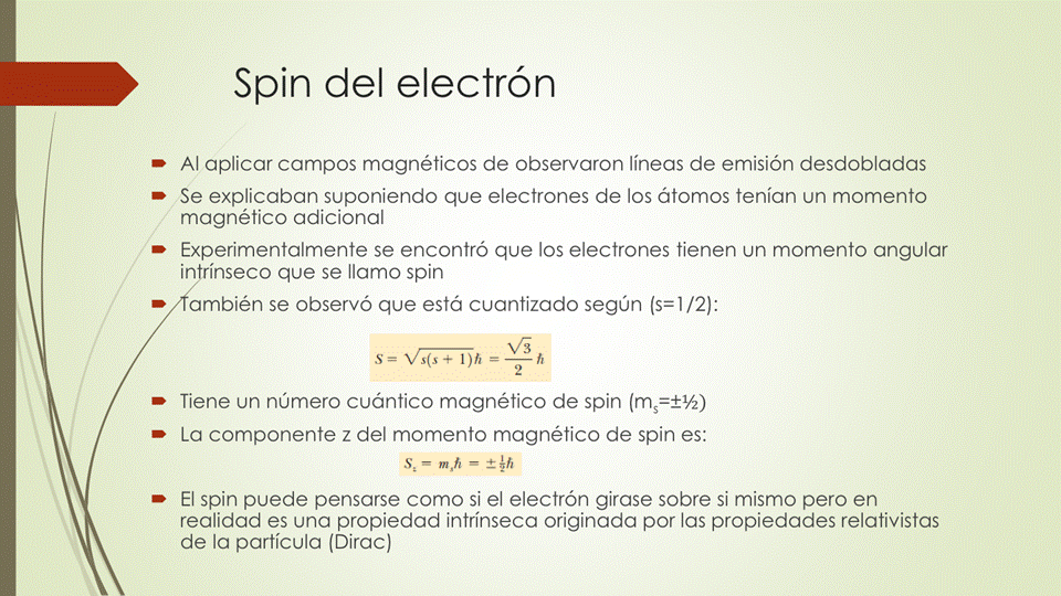 Spin del electrón
• Al aplicar campos magnéticos de observaron líneas de emisión desdobladas
• Se explicaban suponiendo que electrones de los átomos tenían un momento
magnético adicional
• Experimentalmente se encontró que los electrones tienen un momento angular
in ínseco que se llamo spin
• ambién se observó que está cuantizado según (s=l /2):
• Tiene un número cuántico magnético de spin
• La componente z del momento magnético de spin es:
• El spin puede pensarse como si el electrón girase sobre si mismo pero en
realidad es una propiedad intrínseca originada por las propiedades relativistas
de la partícula (Dirac)