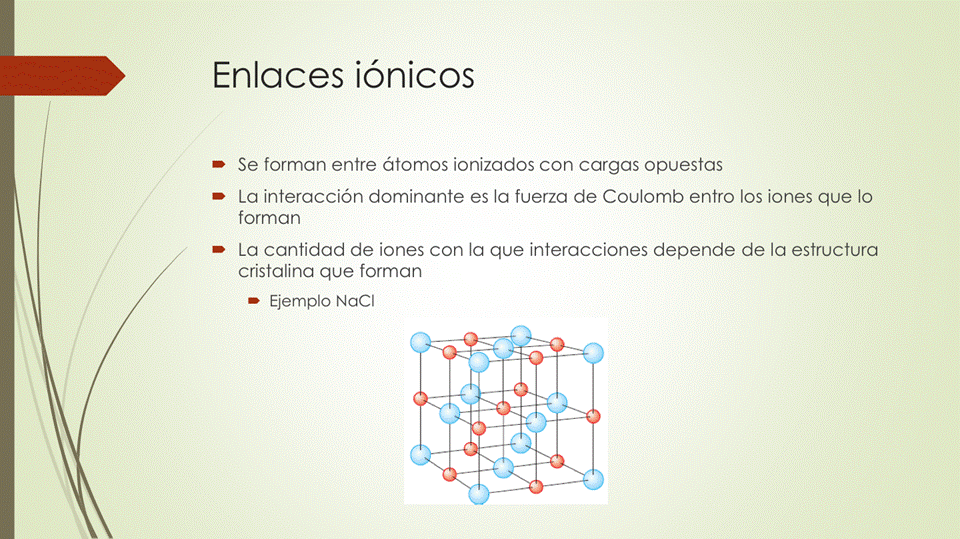 Enlaces iónicos
• Se forman entre átomos ionizados con cargas opuestas
• La interacción dominante es la fuerza de Coulomb entro los iones que lo
forman
• La cantidad de iones con la que interacciones depende de la estructura
cristalina que forman
Ejemplo NaCl