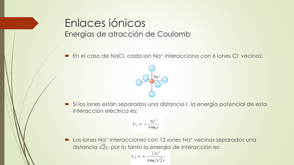 Enlaces iónicos
Energías de atracción de Coulomb
• En el caso de NaCl, cada ion interacciona con 6 iones Cl- vecinos:
• Si los iones están separados una distancia r, la energía potencial de esta
interacción eléctrica es:
6e2
• Los iones Na+ interacciones con 12 iones Na+ vecinos separados una
distancia v'ãr, por lo tanto la energía de interacción es:
12e2
LJ2 = +
4 T€OV'Ã r