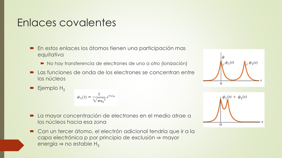 Enlaces covalentes
• En estos enlaces los átomos tienen una participación mas
equitativa
No hay transferencia de electrones de uno a otro (ionización)
• Las funciones de onda de los electrones se concentran entre
los núcleos
Ejemplo H2
• La mayor concentración de electrones en el medio atrae a
los núcleos hacia esa zona
• Con un tercer átomo, el electrón adicional tendría que ir a la
capa electrónica p por principio de exclusión mayor
energía no estable 1-43