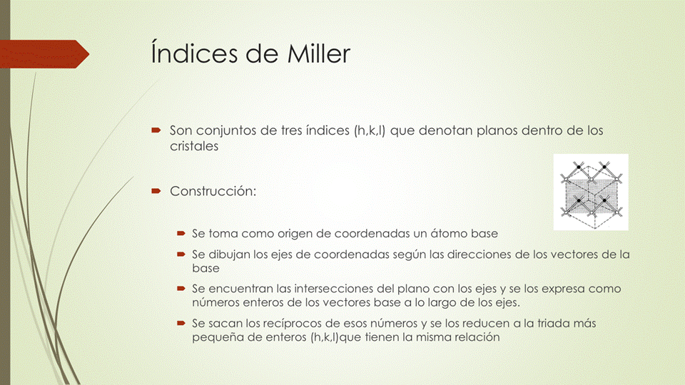 índices de Miller
• Son conjuntos de tres índices que denotan planos dentro de los
cristales
• Construcción:
• Se toma como origen de coordenadas un átomo base
Se dibujan los ejes de coordenadas según las direcciones de los vectores de la
base
Se encuentran las intersecciones del plano con los ejes y se los expresa como
números enteros de los vectores base a lo largo de los ejes.
• Se sacan los recíprocos de esos números y se los reducen a la triada más
pequeña de enteros (h,k,l)que tienen la misma relación