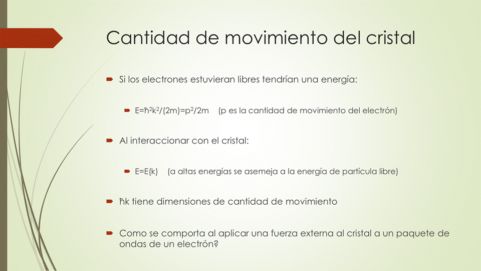 Cantidad de movimiento del cristal
• Si los electrones estuvieran libres tendrían una energía:
E=h2k2/(2m)=p2/2m (p es la cantidad de movimiento del electrón)
Al interaccionar con el cristal:
• (a altas energías se asemeja a la energía de partícula libre)
• hk tiene dimensiones de cantidad de movimiento
• Como se comporta al aplicar una fuerza externa al cristal a un paquete de
ondas de un electrón?