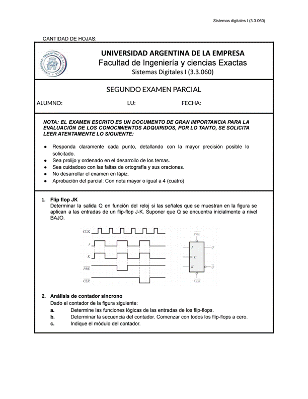 Sistemas digitales I
CANTIDAD DE HOJAS:
UNIVERSIDAD ARGENTINA DE LA EMPRESA
Facultad de Ingeniería y ciencias Exactas
Sistemas Digitales I (3.3.060)
SEGUNDO EXAMEN PARCIAL
ALUMNO:
FECHA:
NOTA: EL EXAMEN ESCRITO ES UN DOCUMENTO DE GRAN IMPORTANCIA PARA LA
EVALUACIÓN DE LOS CONOCIMIENTOS ADQUIRIDOS, POR LO TANTO, SE SOLICITA
LEER ATENTAMENTE LO SIGUIENTE:
2.
Responda claramente cada punto, detallando con la mayor precisión posible 10
solicitado.
Sea prolijo y ordenado en el desarrollo de los temas.
Sea cuidadoso con las faltas de ortografía y Sus oraciones.
No desarrollar el examen en lápiz.
Aprobación del parcial: Con nota mayor 0 igual a 4 (cuatro)
Flip flop JK
Determinar la salida Q en función del reloj si las señales que se muestran en la figura se
aplican a las entradas de un fiip-flop J-K. Suponer que Q se encuentra inicialmente a nivel
BAJO.
Análisis de contador síncrono
Dado el contador de la figura siguiente:
a.
b.
C.
Determine las funciones lógicas de las entradas de los fiip-fiops.
Determinar la secuencia del contador. Comenzar con todos los fiip-fiops a cero.
Indique el módulo del contador.