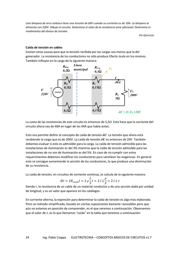 de de 60V c.do de La
alim enta con 220% Dibuje e' Determine el valor de resistencia serie adicional, Oe termine el
mndimifflto del te
Caida de tensión en cables
Existen otras causas para que la tensión recibida por las cargas sea menos que la del
generador. La resistencia de los conductores no Sólo produce Efecto Joule en los
También influyen en la carga de la siguiente manera:
Lin ea
O, 20 municipal
L 30
- U.Ut-20v
La suma de las resistencias de este circuito es entonces de 5,50, Esto hace que la comente del
circuito ahora Sea de 40A en lugar de los 44A que había antes.
Esto nos permite definir el concepto de caída de tensión "U. La tensión que ahora está
recibiendo carga que es de La caida de ó','es entonces de 20V. También
debemos evaluar Si esto es admisible para la carga. La caída de tensión admisible para las
instalaciones de ilurninación es del 3% mientras que la caida de tensión admisible para las
instalaciones de no son de iluminación es del 5%, En casode no cumplir con estos
modifiar general
esto Se aumentando la sección de los conductores, IO que produce una
de Su resistencia.
La caida de tensión, en Circuitos de Corriente Continua, Se calcula de la Saliente manera:
—2p-,'-21L--21Lr
Siendo r, la resistencia de cable de un material conductor y de una sección por uridad
de longitud, V es un valor que aparece en los catálogos,
En corriente alterna, la para determinar la caida de tensión es algo más elaborada.
Pero un método Simplificado, basada en ciertas bastante razonables pero que
aún no estarnos en posición de comprender, es el que VerernOS a continuación. Observemos
que el valor de r, es lo que llamamos -caída" en la tabla que tenemos a continuación,
Ing. Pablo Ciappa
ELECTROTECNIA - CONCEPTOS BÁSICOS DE CIRCUITOS VI. 7