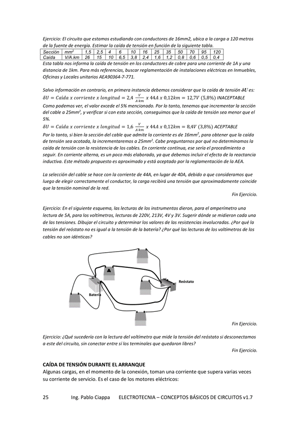 Eierck'o: El est— de a a 120
de de ene
Estimar Ia caida de tensidn en de 'a siguiemte tabla_
Se caón
caida WAkm 26 15 to
'0 16 25 SS 50 70 SS 120
4 '2 08 06 05 04
Esto tabla de temión 'os de ovo de IA y
de I km más bum de
L , xales AEA90364-7.7n,
Salvo información en contrario, en pomera deberruas considerar que caída de tensión U es:
Caída x longitmi 2.4
— x 444 x 0,12km 12,7V
C— e' acede e' PM Io mto, Ia
del cabJe a 25'" m', si con esta que caída de tensión sea menor que el
Caida x x longitmi IS
— x 44A x 0,12km - 841' ACEPrABLE
PM si de' cable admite de obtew
de tensión Ia in«unentamm a Cobe que no
de Jo de En continua mia e'
seguir, En Corriente altema„ es un paco más elaborado, ya que debemu.s el erecto de Ia
Este método y de Io AEA
Lo de' de 44A en debido a que
de eVg'r el coiKide
que Ia tensión nomina/ de Ia «d,
EierOOo: En el siguiente esquema, Ias de 10s diemn, para el ampeánrtro
de _5A pam 10s voltímetros, de 220v, 223", 'v 3v_ Sugerir dónde se coda
de 'as tensiones_ e' y 'os de que Ia
tensión de' wdstato no es igual a tens'ón de e Por qué Ias de 'os voltimerras de 'os
E)ercizio: mide te "On de/ móstato si
a de' sin si ?
Fin
CA'DA DE TENSION DURANTE EL ARRANQUE
Algunas Cargas, en el de Ia conuión, una que supera varias
Su Corriente de servicio. caso de IOS eléctricos:
In'. Pablo Ciappa ELECTROTECNIA -CONCEPTOS BÁSICOS DE CIRCUITOS v1.7