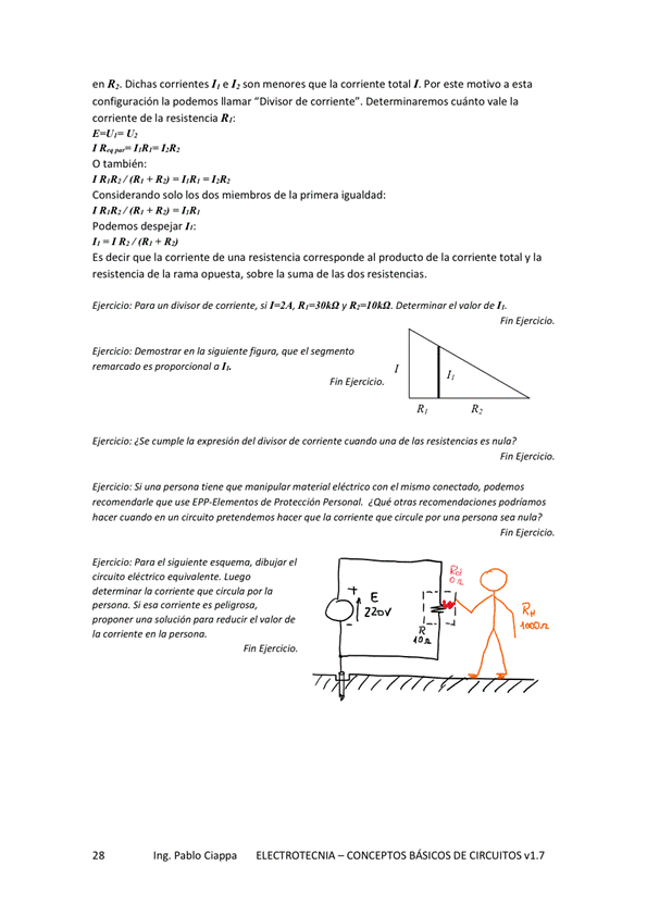 en R2. Dichas corrientes I, e L son merwres que la corriente total I. Por este motivo a esta
configuración la podemos llamar "Divisor de corriente". Determinarernos cuánto vale la
corriente de la resistencia R':
1,Rr• LR,
O también:
Considerando solo los dos miembros de la primera igualdad:
podemos despejar h:
ES decir que la corriente de una resistencia corresponde al producto de la corriente total V la
resistencia de la rama opuesta, sobre la suma de las dos resistencias,
Eierckío: si 1=24, RAO'" y RAO'". el de
Eierckío: 'a el
remcado a
Cwn-ple la expresión del diWSOr de Corriente de las resistencias es nula P
EierCtja: Si persona ma teriol CM mi Sm O conectado.
que use de protección ¿ Que O tm5
hacer en pretendan OS hacer que gue por pemona Sea nula P
Fin Ejercicio.
Ejercicio: el el
Luego
determinar 'a comente que
S' es
proponer reducir el de
Pe
Ing. Pablo Ciappa
ELECTROTECNIA - CONCEPTOS BÁSICOS DE CIRCUITOS VI. 7