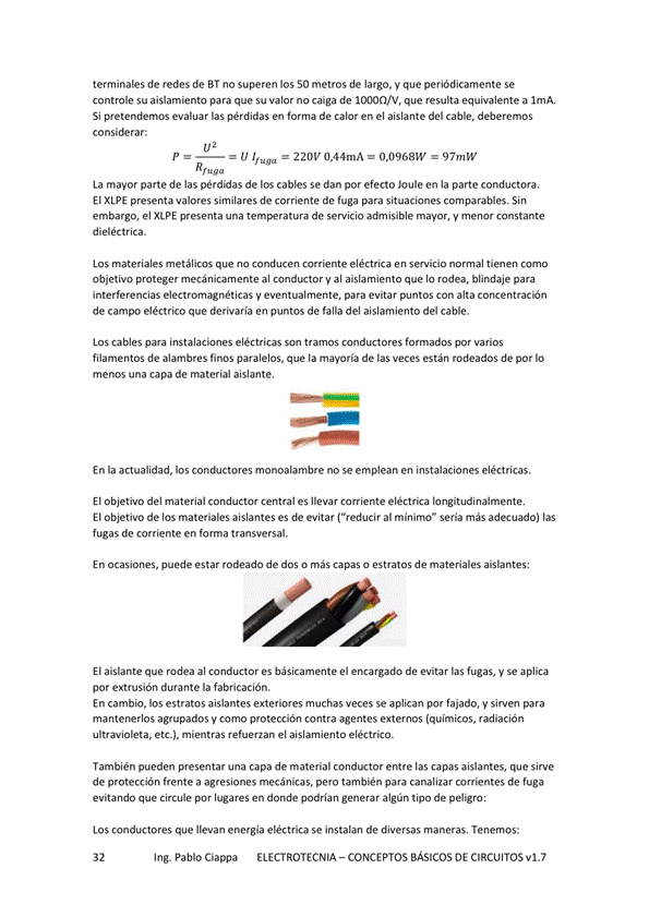terminales de redes de BT no superen los 50 metros de largo, V que periódicamente se
controle su aislamiento para que su valor no caiga de que resulta equivalente a lmA,
Si pretendernos evaluar las pérdidas en forma de calor en el aislante del cable, deberemos
considerar:
p U Ifuga 220V 0,44mA 0,0968W 97mW
La mayor parte de las pérdidas de los cables se dan por efecto Joule en la parte conductora.
El XIPE presenta valores similares de corriente de fuga para situaciones comparables Sin
embargo, el XIPE presenta una de servicio aÚnisible mayor, y menor constante
dieléctrica.
Los materiales metálicos que no conducen comente eléctrica en sewicio normal tienen como
objetivo proteger mecánicamente al y al aislamiento que lo rodea, blindaje para
interferencias electromagnéticas V eventualmente, para evitar puntos alta concentración
de campo eléctrico que derivaría en puntos de falla del aislamiento del cable.
Los cables para instalaciM1es eléctricas son tramos conductores famados por varios
filamentos de alambres finos paralelos, que la mayoría de las Veces están rodeados de por IO
menos una capa de material aislante.
En la actualidad, los conductores monoalambre no se emplean en instalaciones eléctricas.
El Objetivo del material conductor central es llevar comiente eléctrta longitudinalmente.
El objetivo de los materiales aislantes es de evitar ("reducir al minirno" seria más adecuado) las
fugas de corriente en forma transversal.
En ocasiones, puede estar rodeado de dos o más Capas o estratos de materiales aislantes:
El aislante que rodea al conductor es básicamente el encargado de evitar las fugas, y Se aplica
por extrusión durante la fabricación,
En cambio, estratos aislantes exteriores muchas veces se aplican por fajado, y sirven para
mantenerlos agrupados y como protección contra agentes externos (químicos, radiación
ultravioleta, etc.), mientras refuerzan el aislarniento
También pueden presentar una capa de material conductor entre las capas aislantes, que Sirve
de protección frente a agresiones mecánicas, pero también para canalizar corrientes de fuga
evitando que Circule por lugares en donde podrían generar algún tipo de pel*ro:
Los conductores que llevan energía eléctrica se instalan de diversas maneras, Tenemos:
Ing. Pablo Ciappa ELECTROTECNIA -CONCEPTOS BÁSICOS DE CIRCUITOS vl.7