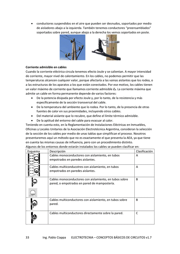 conductores suspendidos en el aire que pueden ser soportados por medio
de aisladores abajo a la izquierda, conductores "preensamblados"
soportados sobre pared, aunaue abajo a la derecha los vemos soportados en poste.
Corriente en cables
Cuando la corriente eléctrica circula tenemos efecto Joule y se calientan. A mayor intensidad
de corriente, nivel de calentamiento_ En los cables, no podemos que las
alcancen cualquier valor, porque afectaria a las vainas aislantes que los o
a las estructuras de los aparatos a los que están conectados. Por motivo. los cables tienen
un valor máximo de corriente que llamamos corriente admisible I'. La corriente máxima que
admite un cable en foma pemanente depende de varios factores:
De la potencia disipada efecto Joule V, por IO tanto, de la resistencia V más
específicamente de la sección transversal del cable.
De la temperatura del ambiente que IO rodea. Por IO tanto, de la presencia de Otras
fuentes de calor en Sus proximidades, incluyendo Otros cables,
Del material aislante que lo recubre, que define el limite admisible,
De la aptitud del entorno del cable para evacuar al calor,
Teniendo en cuenta esto, en la Reglamentación de Instalaciones Eléctricas en Inmuebles,
Oficinas y Locales unitarios de la Asociación Electrotécnica Argentina, consideran
de la sección de los cables por medio de unas tablas que simplifican el proceso. Nosotros
presentaremos aquí un metodo que es exactamente el que presenta la AEA. Va que tiene
en cuenta las mismas causas de influencia, pero con un procedimiento distinto.
Algunos de los donde estarán instalados los cables se pueden clasificar en:
Es uema
Descr ión
Cables monoconductores Con aislamiento, en tubos
empotrados en paredes aislantes.
Cables multiconducotres Con aislamiento, en tubos
empotrados en aislantes _
Cables can aislamiento, en sobre
pared, o empotrados en pared de mamposteria.
Cables multiconductores Con aislamiento, en tubos
pared.
Cables multiconductores directamente sobre la pared.
Clasificación
Ing. Pablo Ciappa
ELECTROTECNIA - CONCEPTOS BÁSICOS DE CIRCUITOS VI. 7