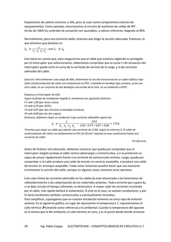 Disponemos de valores menores a IOA pero se usan como componentes internos de
equipamientos, Como ejemplo, mencionamos al circuito de auxiliares de celdas de MT,
Arriba de los umbrales de actuación Son ajustables, a valores inferiores, llegando al
Normalmente, para una corriente dada. tenemos que elegir la sección adecuada. Entonces, Io
que tenemos que plantear es:
Esto tiene en cuenta que, para asegurarnos que el cable que estamos eligiendo es protegido
por el interruptor que seleccionamos, deberíamos comprobar que la curva bt de actuación del
interruptor quede entre la curva de la c:orriente de servicio de la carga, y la de corriente
admisible del cable.
Ejercicio: pana alimentar una carga de determinar sección transversal de cable trifásico
de con en PVC„ instalado ti"
de dos de atm, en w»biente a 'S 'C.
el de 63A.
Segán ja de m s tahOón &g'da E, tendremos los s" uientes factores:
FI
F2 a 79 45'0
F3 0,87 405 circuitos en bandeja
F' 0.80 hs
Entonces, elegir comente admisible supere los:
elegir cable admite te de ISA wqún 3. E' cable de
de abre con aislamiento en PVC de soporta en esas
te de 126A
Antes de finalizar esta discusión, debernos remarcar que queda comprobar que el
interruptor elegido proteja al cable contra sobrecargas V cortocircuitos, V Si la protección es
capaz de actuar rápidamente frente a la corriente de cortocircuito minima. Luego, queda
comprobar si el una de en micio si una caida
de tensión en aceptable. Todas estas instancias pueden hacer que Sea necesaria
incrementar la sección del cable, aunque en algunos casos, tenemos Otras opciones,
Este valor Emite de corriente admisible en los cables está relacionado a los fenómenos de
reblandecimiento o de carbonización de los materiales aislantes, Toda corriente que supere
Si Se deja circular el tiempo suficiente, es destructiva, A mayor valor de corriente circulando
por el cable, más rápido dañará el aislamiento, Si este es el caso, se vuelven conductores; y por
IO tanto tendremos también Cortocircuitos y incendios.
Para simplificar, supongamos que en nuestra instalación tenemos un único de material
aislante. En el siguiente en de representar la temperatura r, el
salto térmico S tomando como a la ambiental Cuando la temperatura del aparato
es la misrna que la del arnbiente„ el salto térmico es Cero, y es el punto desde donde arrancan
Ing. Pablo Ciappa
ELECTROTECNIA - CONCEPTOS BÁSICOS DE CIRCUITOS VI. 7