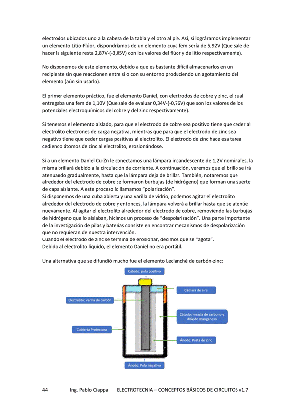 electrodos ubicados uno a la cabeza de la tabla y el otro al pie. Así, si lográramos implementar
un elemento Litio-Flúor, dispondríamos de un elemento cuya fem seria de 5,92V (Que sale de
hacer la Siguiente resta Con los valores del flúor y de litio respectivamente).
No disponemos de este elemento. debido a que es bastante difícil almacenarlos en un
recipiente sin que reaccionen entre si o con su entorno produciendo un agotamiento del
elemento (aún Sin usarlo).
El primer elemento práctico, fue el elemento Daniel, con electrodos de cobre y zinc, el cual
entregaba una fem de I, IOV (Que sale de evaluar que son los valores de los
potenciales electroquimicos del cobre V del zinc respectivamente).
Si tenemos el elemento aislado, para que el electrodo de cobre sea tiene que ceder al
electrolito de carga negativa, mientras que para que el electrodo de zinc sea
negativo tiene que ceder Cargas positivas al electrolito, El electrodo de zinc hace esa tarea
cediendo átomos de zinc al electrolito, erosionándose.
Si a un elemento Daniel CLEZn le conectamos lámpara incandescente de 1,2V nominales, la
misma brillará debido a la circulación de corriente. A continuación, Veremos que el brillo Se irá
atenuando gradualmente, hasta que la lámpara deja de brillar. También, notaremos que
alrededor del electrodo de cobre se formaron burbujas (de que forman una serrte
de capa aislante A este proceso lo llamamos "polarinción".
Si disponemos de una cuba abierta una varilla de Vidrio, podemos agitar el ekctrolito
alrededor del electrodo de cobre y entonces, la lámpara volverá a brillar hasta que se atenúe
nuevamente. Al agitar el electrolito alrededor del electrodo de cobre, removiendo las burbujas
de hid"5geno que aislaban, hicimos un de una parte
de la de pilas V baterías consiste en encontrar mecanismos de despolarización
que no requieran de nuestra intervención.
Cuando el electrodo de zinc se termina de erosionar, decimos que se "agota",
Debido al electmlito liquido, el ekmento Daniel no era portátil.
Una alternativa que Se difundió fue el elemento Leclanché de carbón•zinc
Ing. Pablo Ciappa
ELECTROTECNIA - CONCEPTOS BÁSICOS DE CIRCUITOS VI. 7