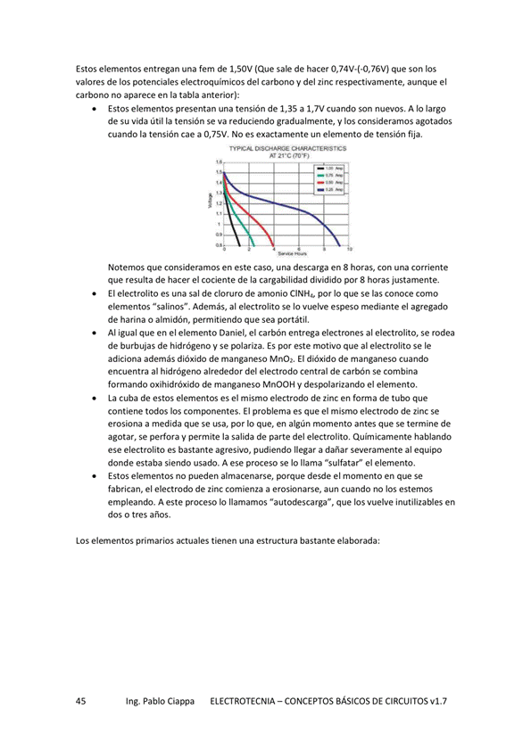 Estos elementos entregan una fem de 1.50V (Que sale de hacer que son los
valores de los potenciales electroquímicos del carbono y del zinc respectivamente, aunque el
carbono no aparece en la tabla anterior):
Estos elementos presentan una tensión de 1,35 a 1,7V cuando son nuevos. A IO largo
de su vida útil la tensión se va reduciendo gradualmente, V consideramos agotados
cuando la tensión Cae a 0,7SV, NO es e*actarnente un elemento de tensión fija.
Notemos que consideramos en este caso, una descarga en 8 horas, con una corriente
que resulta de hacer el cociente de la cargabilidad dividido 8 hcwas justamente,
El electrolito es una sal de cloruro de amonio CINH„ por Io que se las conoce como
elementos Además, al electrolito se lo vuelve espeso mediante el
de harina o permitiendo que Sea portátil,
Al igual que en el elemento Daniel, el carbón entrega electrones al electrolito, se rodea
de burbujas de hidrogeno V se polariza. Es este motivo que al electrolito se le
adiciona además dióxido de manganeso Mn07, El de manganeso cuando
encuentra al hidrógeno alrededor del electrodo central de carbón Se combina
formando oxihidróxido de manganeso MnOOH y despolarizando el elemento,
La de estos elementos es el mismo electrodo de zinc en forma de que
contiene todos comW)nentes, El problema es que el mismo electrc•do de zinc se
erosiona a medida que se usa, por Io que, en algún rnomento antes que se termine de
agotar, se y permite la salida de parte del ekctrolitm Quin icamente
ese electrolito es bastante agresivo, pudiendo llegar a dañar severamente al equipo
donde estaba siendo usado. A ese proceso se Io llama "sulfatar" el elemento,
no desde el en Se
fabrican, el electrodo de zinc comienza a erosionarse, aun cuando no los estemos
empleando. A este proceso Io llamamos "autodescarga-, que los vuelve inutilizables en
dos o tres años.
LOS elementos primarios actuales tienen una estructura bastante elaborada:
Ing. Pablo Ciappa
ELECTROTECNIA - CONCEPTOS BÁSICOS DE CIRCUITOS VI. 7