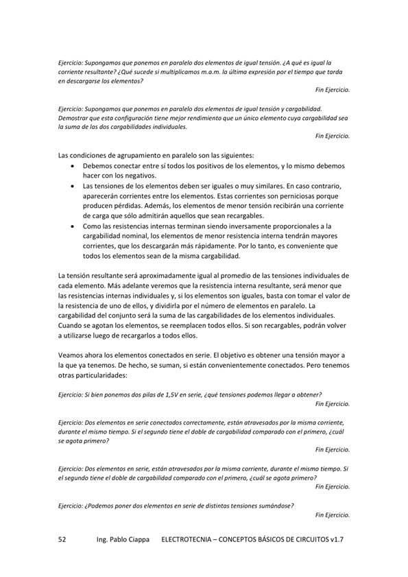 Eiemicjo,' pm' os d. de temida, qué igw'
¿Qué s' m la pw el tiempo
en descargarse los
Ejercicio: de igwl y
Demostrar q ue esta configuración tiene mejor rendimiento que un elemento cargab"idod sea
de
Las de agruparniento en paralelo Son las siguientes:
Debemos conectar entre si todos los positivos de los elementos, y lo mismo debemos
hacer con los negativos _
Las tensiones de los elementos deben ser iguales o muy similares. En caso contrario,
aparecerán comentes entre los elementos. Estas comentes son
perdidas. Además, los elementos de menor tensión recibrán una corriente
de carga que Sólo admitirán aquellos que sean recargables.
Como las resistencias intemas terminan siendo proporcionales a la
cargabilidad nominal, los de menor resistencia interna tendrán mayX2res
corrientes, que los descargarán rápidamente, Por lo tanto, conveniente que
todos los elementos sean de la misma cargabilidad.
La tensión resultante será aproximadamente igual al de las tensit"nes ndividuies de
cada elemento_ Más adelante Verernos que la resistencia interna resultante, será menor que
las resistencias internas individuales y, si los elementos son iguales, basta con tomar el vahrde
la resistencia de uno de ellos, y dividirla por el nómem de elementos en La
cargabilidad del conjemto será la suma de las cargabilidades de los elementos individuales
Cuando Se agotan los elementos, Se reemplacen todos ellos. Si Son recargables, podrán volver
a utilizarse luego de recargarlos a todos ellos.
VearnOS ahora los elementos en El Objetivo es tensión mayor a
la que Va tenemos, De hecho, Se surnan, Si están convenientemente conectados. Pero tenemos
otras particularidades:
Si bien perlemos dos pdas de 1, 5V en Serie. ¿ qué negar a Obten
mie están Ja
durante mismo tiempo Si el tiene doble de cargabi'idad Con prime ro, ¿ Cuál
ago ta ?
Fin Ejercicio.
DOS elementos en Serie están atravesadas la misma corriente, durante el mismo tiempo. Si
el e' doble de e' agota
Fin Ejercicio.
¿podemos poner dos elementas en serie de distintas tensiones
Ing. Pablo Ciappa
ELECTROTECNIA - CONCEPTOS BÁSICOS DE CIRCUITOS VI. 7