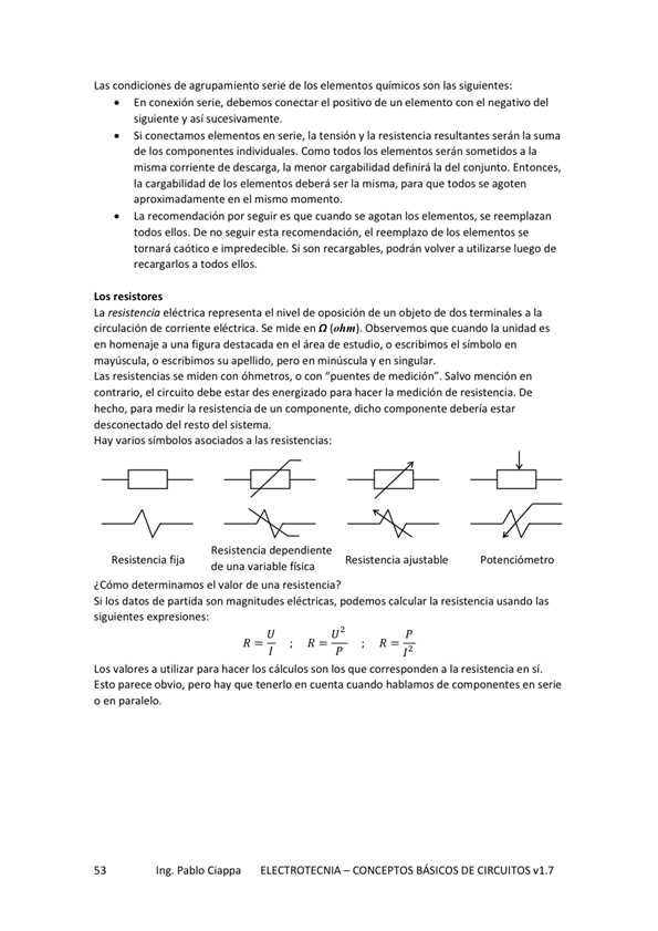 Las condiciones de agrupamiento serie de los elernentos químicos las siguientes:
En conexión Serie, debemos conectar el positivo de un elemento Con el negat"O del
siguiente y así sucesivamente.
Si conectamos elementos en serie, la tensión la resistencia resultantes serán la suma
de los individuales. Coma todos los elementos serán a la
misma corriente de descarga. la menor cargabilidad definirá la del conjunto. Entonces,
la cargabilidad los elementos deberá ser la misma, para que todos se
aproximadamente en el mismo momento,
La recomendación por seguir es que cuando se agotan bs elementos, se reemplazan
todos ellos. De no seguir esta recomendación, el reemplazo de los elementos se
tornará caótico e impredecible. Si Son recargables, podrán a utilizarse de
recargarlos a todos ellos.
La resistencia eléctrica representa el nivel de oposición de un Objeto de dos terminales a la
Circulación de corriente eléctrica, Se mide en Observemos que cuando la unidades
en homenaje a una figura destacada en el área de estudio, o escribimos el símbolo en
mayúscula, o escribimos su apellido, minúscula y en singular.
Las resistencias se miden o con "puentes de medición" mención en
contrario, el Circuito debe estar des energizado para hacer la medición de resistencia, De
hecho, para medir la resistencia de un componente, dicho componente deberla estar
desconectado del resto del sistema.
Hay varios simbolos asociados a las resistencias:
Res iste ne a fija
Resistencia dependiente
Resistencia ajusta b k
de variable fisica
¿Cómo deterrninamos el de una resistencia?
Si los datos de partida son magnitudes eléctricas, %'demos calcular la resistencia usando las
siguientes expresiones:
LOS a utilizar para hacer los Cálculos Son los que a la resistencia en Sí,
Esto pare•te Obvio, pero hay que tenerlo en cuenta cuando hablamos de en serie
o en paralelo.
Ing. Pablo Ciappa
ELECTROTECNIA - CONCEPTOS BÁSICOS DE CIRCUITOS VI. 7