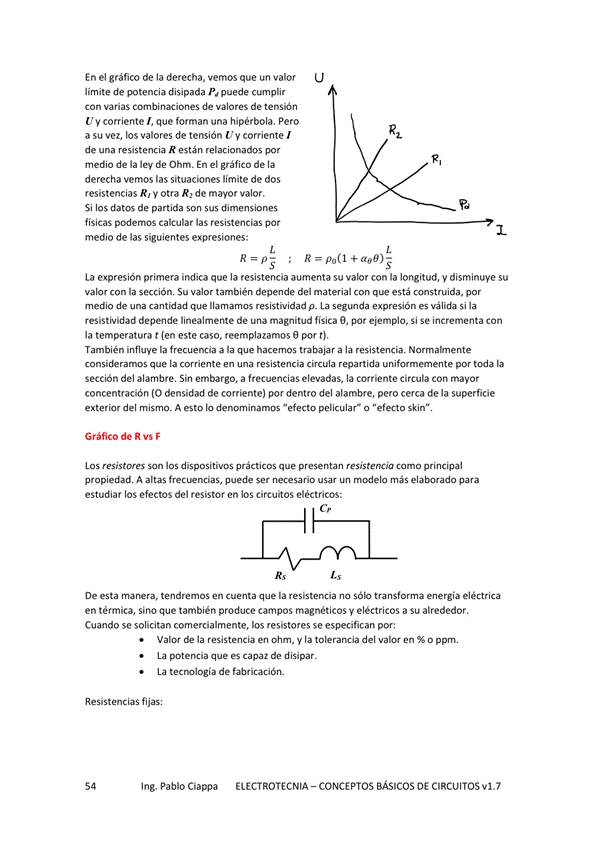 En el gráfico de la derecha, vemos que un valor
limite de potencia disipada puede cumplir
Con Varias combinaciones de valores de
Uy corriente I, que forman una hipérbola. Pero
a su vez, los valores de tensión U y corriente
de una resistencia R están relacionados por
medio de la lev de Ohm. En el gráfico de la
derecha vemos las situaciones límite de dos
resistencias R, y otra R, de valor.
Si los datos de partida son sus dimensiones
físicas podernos calcular las resistencias por
medio de las siguientes expresiones:
R po(l + aoo)-
La expresión primera indica que la resistencia aumenta su valor con la longitud, y disminuye su
valor con la sección Su valor también depende del material con está construida, por
medio de una cantidad que llamamos resistividad p_ La seomda expresión es válida si la
resistividad depende linealmente de una magnitud física O, por ejemplo, Si Se incrementa Con
la temperatura t (en este caso. reemplazamos e por t),
También la frecuencia a la que hacerrK2S trabajar a la resistencia.
que la ccwiente en una resistencia circula repartida unifomemente la
sección del alambre, Sin embargo, a frecuencias elevadas, la Corriente circula Con mavor
concentración (O densidad de corriente) por dentro del alambre, pero cerca de la superficie
exterior del misn-m A esto IO dencmnamos "efecto pelicular* o "efecto skin"
Gráfico de R vs F
LOS resistores son los dispositivos prácticos que presentan resistencia como pri n cipal
propiedad A puede ser usu más para
estudiar los efectos del resistor en los circuitos eléctricos:
De esta manera, tendremos en cuenta que la resistencia transforma energía eléctrica
en térmica, Sino que también produce campos magnéticos y eléctricos a Su alrededor.
Cuando se solicitan comercialmente, los resistores se especifican por:
ValM de la en Ohm, y la tolerancia del % O ppm,
La potencia que es capaz de disipar.
La te C Mlogía de fabricación
Resi fijas:
Ing. Pablo Ciappa
ELECTROTECNIA - CONCEPTOS BÁSICOS DE CIRCUITOS VI. 7