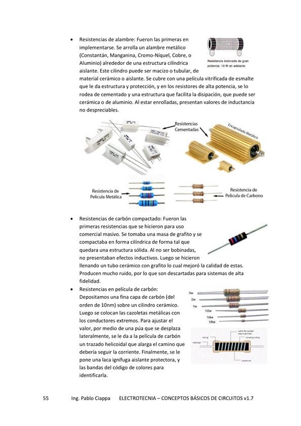 Resistencias de alambre: Fueron las primeras en
implementarse, Se arrolla un alambre metálico
(Constantán, Manganina, Cromo•NiqueI, Cobre, o
Aluminio) alrededor de una estructura Ciündrica
aislante, Este cilindro puede ser macizo o tubular, de
material cerámico o aislante. Se cubre con una pelicula vitrificada de esmalte
que le da estructura protección, y en los resistores de alta potencia, Se IO
rodea de cementado V estructura que facilita la disipación, que puede Ser
cerámica o de aluminio, A estar enrolladas, presentan valores de inductancia
no despreciables.
Resistencias de carbón compactado: Fuerc"l las
primeras resistencias que se hicieron para uso
comercial masivo. Se tomaba una masa de grafito y Se
compactaba en cilíndrica de tal que
una sólidw Al no ser bobinadas,
no presentaban efectos inductivos, Luego se hicieron
llenando un tubo cerámico Con grafito IO cual mejoró la calidad de estas.
PmdKen mucho ruido, por son para sistemas de alta
fidelidad,
Resistencias en pelicula de carbón:
Depositamos una fina Capa de carbón
orden de IOnml sobre un cilindro cerámico.
Luego se colocan las cazoletas Con
los conductores extremos. Para ajustar el
valor, por medio de una púa que Se desplaza
lateralmente, Se le da a la película de
un trazado helicoidal que alarga el camino que
debería seguir la corriente. Finalmente, Se le
pone una laca ignífuga aislante protectora, y
las bandas del Código de colores para
identificarla.
Ing. Pablo Ciappa
ELECTROTECNIA - CONCEPTOS BÁSICOS DE CIRCUITOS VI. 7