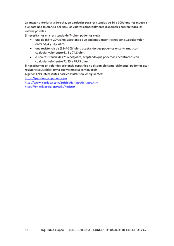 La imagen anterior a la derecha, en particular para resistencias de IO a 1000hms nos muestra
que para una tolerancia del 20%, los valores comercialmente cubren todos los
valores posibles
Si necesitamos una resistencia de 740hm, podemos elegir:
una de (684/ aceptando que *2-demos encontrarnos con cualquier valor
entre 54,4 V 81,2 Ohm.
una resistencia de aceptando que podemos encontrarnos con
cualquier valor entre 61,2 y 74,8 ohm.
o una resistencia de aceptando que podemos encontramos con
cualquier valor entre 71,25 y 78,75 ohm.
Si necesitarnos un valor de resistencia especifico no disponible comercialmente, podemos usar
resistores ajustables. tema que Verernos a continuación.
Algunos links interesantes para consultar son los siguientes:
Ing. Pablo Ciappa
ELECTROTECNIA - CONCEPTOS BÁSICOS DE CIRCUITOS VI. 7