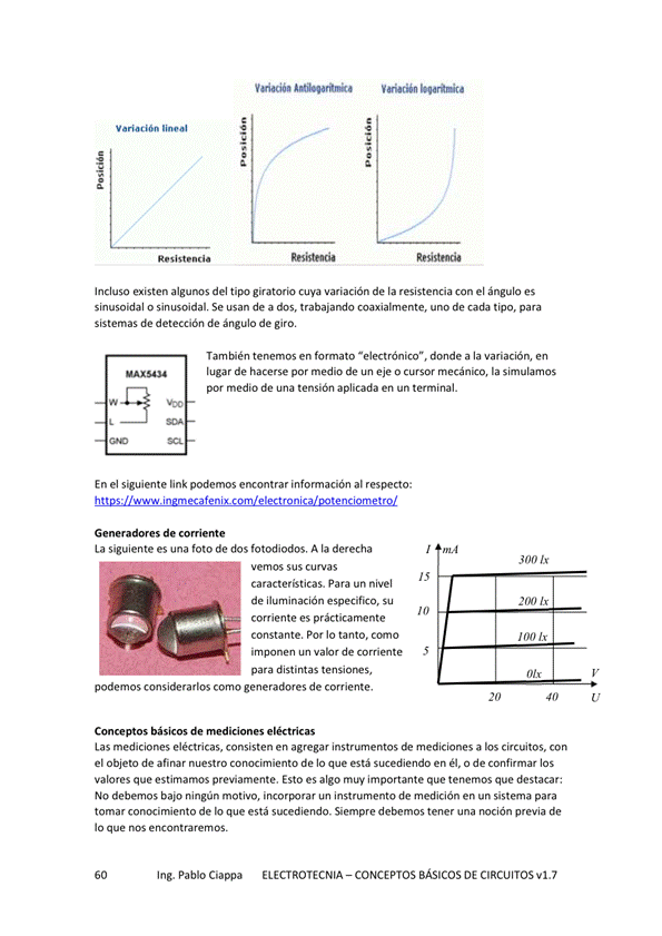 Vei•cióa
Incluso existen algunos del giratorio cuya variación de la resistencia con el ángulo es
sinusoidal o sinusoidal Se usan de a dos, coaxialmente, uno de cada tipo, para
sistemas de detección de ángulo de giro,
tenemos en fomato *electrónico", donde a la variación, en
lugar de hacerse por medio de eje o mecánto, la simulunos
por medio de una tensión aplicada en un terminal.
En el siguiente link podemos encontrar información al
Generadores de come nte
La siguiente es una foto de dos fotodiodos, A la derecha
vemos sus curvas
caracter'ticas. Para un nivel
de especifico, su
corriente es prácticamente
constante, Por IO tanto.
de Comente
para distintas
podemos ccmsiderarlos como generadores de corriente.
Conceptos básicos de mediciones eléctricas
300 lx
Las mediciones eléctricas, consisten en agregar instrumentos de mediciones a Eos circuitos, con
el Objeta de afinar nuestro Conocimiento de IO que está Sucediendo en él, a de confirmar los
valores que estirnamos previamente, Esto es algo muy importante que tenemos que destacar:
No debemos bajo ningún motivo, un instrumento de medición en un sistema para
tomar conocimiento de lo que está sucediendo. Siempre debemos tener una noción previa de
IO que nos encontraremos.
Ing. Pablo Ciappa
ELECTROTECNIA - CONCEPTOS BÁSICOS DE CIRCUITOS VI. 7