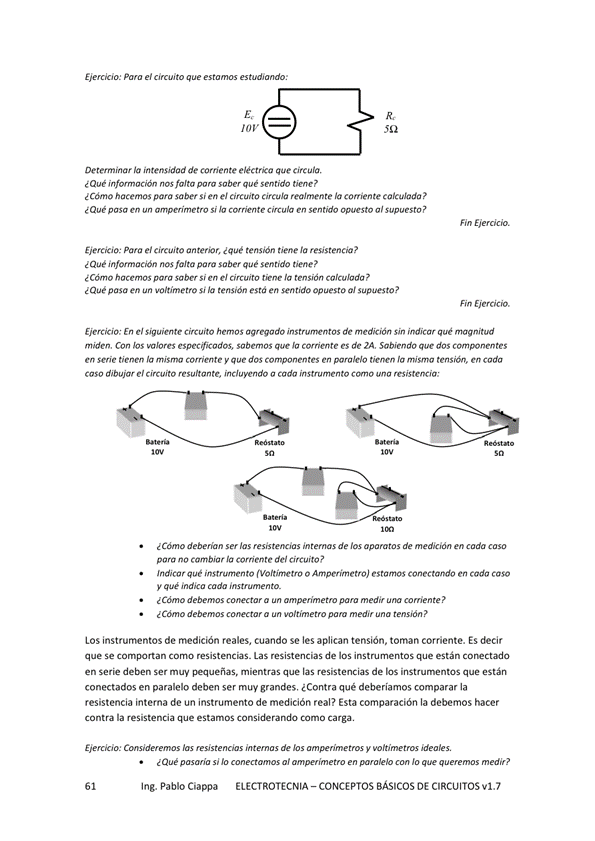 Eierck'o: el
Determinar la intensidad de corriente que circula.
¿Que falta que "ntido
¿ Cómo p-cva sabe* si en e' circuito circula realmente la comente
¿ Que si lo en om«sto o '
Ejercicio: para e' circuito anter"r, ¿que tensión tiene la resistencia ?
nos falta para saber qué sentido tiene?
¿ Cóm si e' 'a temió"
pasa en •.ottimetro s' tensión estó en sentido opuesto a' supuesto?
En e' hemos agmo do de Sin indicar qué magnitud
Con mJoro Jo es de ZA, Sabiendo
mie 'a mim V que dos componento en la
dibujw el imumdo o nto a msi5tewiw
ser de los aparatos de medición en cada caso
para no del Circuito?
Indica r g ue instrwnentO o Amperitnetro) estamos conectaMo en cada caso
V qué
a un pwa
LOS instrurnentos de medición reales, cuando Se les aplican tensión, toman corriente. ES decir
que Se Comportan Corno Las de los instrumentos que están conectado
en Serie deben Ser pequeñas, mientras que las resistencias de que están
conectados en paralelo deben ser muy grandes, ¿Contra qué deberíamos comparar la
resistencia interna de un instrumento de medición real? Esta cormparación la debemos hacer
Contra la resistencia que estamos considerando como carga.
de V
¿Qué p mía s' 'o al Jo q—
Ing. Pablo Ciappa ELECTROTECNIA -CONCEPTOS BÁSICOS DE CIRCUITOS vl.7