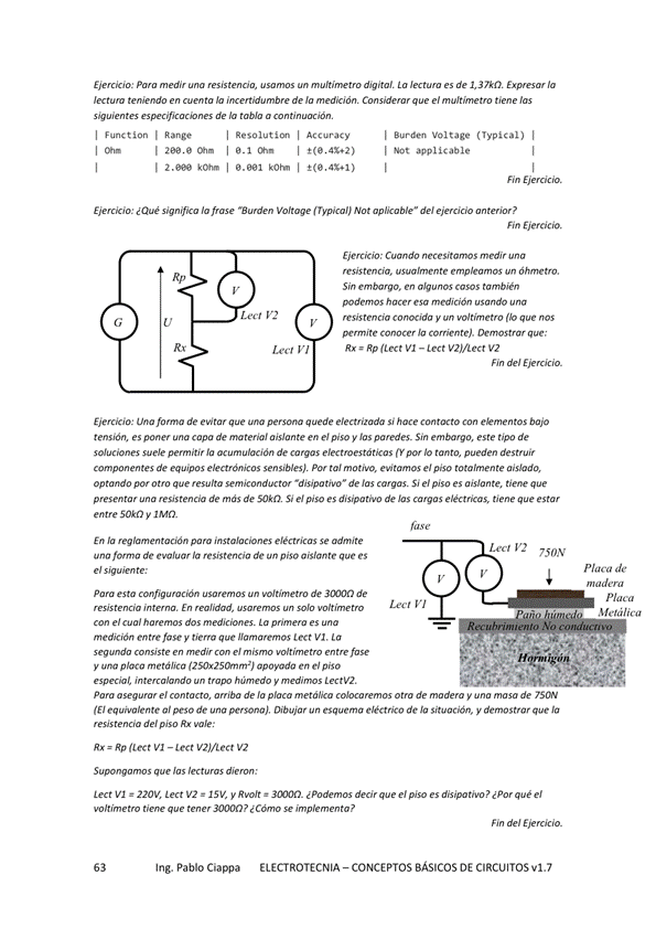 Eierck'o: medir digital. de la
'«tura la de 'a medición. el
de tabla a
I I Ramee
Accuracy
I a.aal
1 voltage I
I Not applicable
Eierck'o: ¿Qué la Not apláable" de'
Rp
Lea
: Cmdo a
Sin emtwqo, en cm también
misten cia y m' timetro
c.er 'o :
Rp VI — [«t V2J/L«t V2
hn del
Ejercicio: una fo ma de evitar que persona quede electrizada s' hoce contacto con &mentos bajo
tensión, es poner copa de material aislante en el piso y las paredes. Sin este tipo de
soluciones suele pemití' de cargas por tanto, pueden des tru"
compon«ltes de equipos electonicos ta' e' piso totalmente
optmdo pw otro que resulta "disipativo" de cwgas. S' e' paso es aislante, tiene que
presentar resistencia de más de 50kn S' e' piso es disipatK•o de las cargas eléctricas, tiene que estar
entre 50kC2 y a MO.
En la reglamentación pa eléctr'cas se a•dm'te
de de piso aislante que
esta cm de de
En m'idad, uwem
e' dos La es
medición y tierra Gue "amaremos VI, ta
comiste en e' entre
y apoyada en pisa
un tropo y
750,V
PMa e' de 'a de y de 'SON
(E' equival en te persona), un esquema de S'tuacón, y demostrar la
del Rx
diem:
LM VI z 220V, V2 = 15", y = el qué e'
¿ impl—ta?
Ing. Pablo Ciappa
mn del
ELECTROTECNIA - CONCEPTOS BÁSICOS DE CIRCUITOS VI. 7