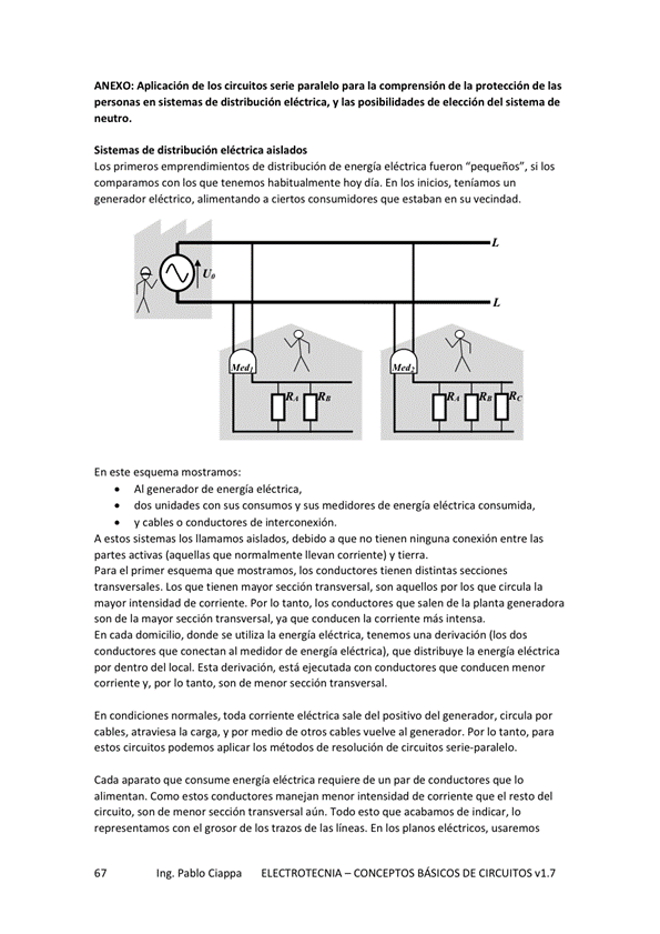 AN EXO: Aplicación de los circuitos serie paralelo para la comprensión de la protección de las
personas en sistemas de distribución y las posibilidades de elección del sistema de
Sistemas de distribución eléctrica aislados
Los primeros emprendimientos de distribución de energía eléctrica fueron si Eos
comparamos Con los que tenemos habitualmente hoy día, En los inicios, teníamos un
generador eléctrico, alimentando a ciertos consumidores que estaban en su vecindad.
En este esquema mostramos:
Al generador de energía eléctrica,
dos unidades con sus consumos y sus medidores de energía eléctrica consumida,
V cables o ccmductores de interconexión,
A estos sistemas los llamamos aislados, debido a que no tienen ninguna conexión entre las
partes activas (aquellas que llevan y tierra.
el primer esquema que mostramos, conductwes tienen distintas
transversales, LOS que tienen mayor sección transversal, Son aquellos por los que circula la
mayor intensidad de corriente, Por Io tanto, los conductores que salen de la planta generadora
son de la mapr sección transversal, ya que conducen la corriente más intensa,
En cada dmicilio, dM1de la eléctrica, (los
conductores que conectan al medidor de energía eléctrica), que distribuye la energía eléctrica
por dentro del local. Esta derivación, está ejecutada con conductores que conducen menor
corriente y, por Io tanto, son de menor sección transversal.
En condiciones toda corriente eléctrica sale del positivo del generador, circula por
cables, atraviesa la carga, y por medio de otros cables vuelve al generador, por lo tanto, para
estos circuitos podemos aplicar los métodos de resolución de circuitos serie-paralelo.
Cada aparato que consume eléctrica requiere de un par de conductores que IO
alimentan, Como estos conductores manejan menor intensidad de corriente que el resto del
circuito, son de menor sección transversal aún. Todo esto que acabamos de indicar, lo
represent*nos Con el grosor de los tratos de las líneas_ En los planos eléctricos, usaremos
Ing. Pablo Ciappa ELECTROTECNIA -CONCEPTOS BÁSICOS DE CIRCUITOS vl.7