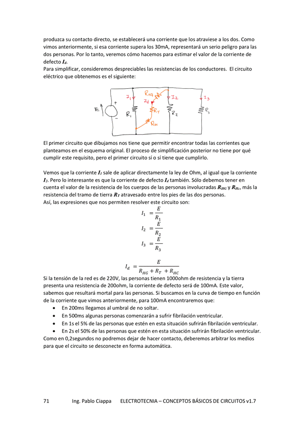 produzca su contacto directo, se establecerá una corriente que los atraviese a los dos. Corru)
vimos anteriormente, si esa corriente supera los 30mA, representará un serio peligro para las
dos personas. Por IO tanto, Verernos cómo hacemos para estimar el valor de la corriente de
defecto b.
Para simplificar, consideremos despreciables las resistencias de los conductores. Elcircuito
eléctrico que obtenemos es el siguiente:
El primer circuito que dibujamos nos tiene que *rmitir encontrar todas las corrientes que
planteamos en el esquema original. El proceso de simplificación posterior no tiene por qué
cumplir este requisito, pero el primer circuito si o sí tiene que cumplirlo.
Vemos que la corriente sale de aplicar directarnente la ley de Ohm, al igual que la corriente
L. Pero Io interesante es que la corriente de defecto L también. Sólo debemos tener en
cuenta el valor de la resistencia de los cuerpos de las personas involucradas más la
resistencia del tramo de tiewa Rr atravesado entre los pies de las dos personas.
Asi, las expresiones que nos permiten resolver este circuito son:
REG RT R
Si la tensión de la red es de 220V, las tienen de resistencia y la tierra
pmu-lta una de la de defecto de 100mA. Este valor,
sabemos que resultará mortal para las personas. Si buscamos en la curva tiempo en función
de la corriente que vimos anteriormente, para 100mA encontraremos que:
En llegamos al umbral de na soltar _
En 5CX)rns algunas personas comenzarán a sufrir fibrilación ventricular.
En IS el de las personas que estén en esta situación sufrirán fibrilación ventricular.
En 25 el 50% de las personas que estén en esta situacón sufrirán fibrilación ventricular.
Como en 0,2segumdos rw dejar de deberemos los medios
para que el circuito Se desconecte en forma automática.
Ing. Pablo Ciappa
ELECTROTECNIA - CONCEPTOS BÁSICOS DE CIRCUITOS VI. 7