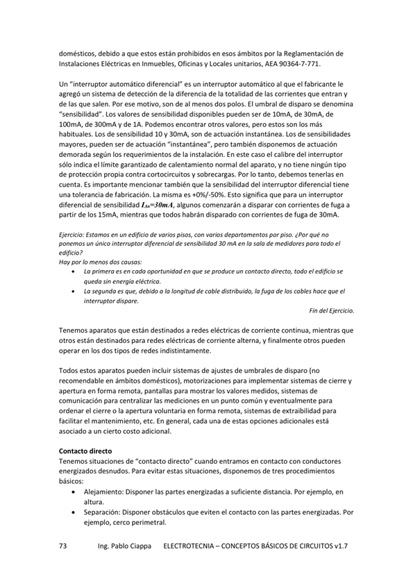 domésticos, debido a que estos están prohibidos en esos ámbitos por la Reglamentación de
Instalaciones Eléctricas en Inmuebles, Oficinas y Locales unitarios, AEA 90364-7-771.
Un "interruptor automático diferencial" es un interruptor autotmático al que el fabricante le
agregó un sistema de detección de la diferencia de la totalidad de las corrientes que entran y
de las que salen, Por ese nu)tivo, son de al menos dos polos. El umbral de disparo se denomina
"sensibilidad" LOS valores de sensibilidad disponibles pueden Ser de 10mA, de 30mA, de
WJmA, de 300mA y de IA. Podemos encontrar otros valores, pero estos son los más
habituales. Los de sensibilidad IO y 30mA, son de actuación instantánea. Los de sensibilidades
mayores, pueden ser de actuación "instantánea", pero también de actuación
demorada según los requerimientos de la instalación. En este caso el calibre del interruptor
sólo indica el limite garantizado de calentamiento normal del aparato, y no tiene ningún tipo
de protección propia contra cortocircuitos y sobrecargas. Por Io tanto, debemos tenerlas en
cuenta. Es impMtante mencionar también la sensibilidad del intemptor diferencial tiene
una tolerancia de fabricación, La misma es Esto significa que para un hterruptor
diferencial de sensibilidad W•30m.4, algunos comenzarán a disparar con corrientes de fuga a
partir de los 15mA mientras que todos habrán disparado con corrientes de fuga de 30mA.
Ejercicio: Estamos en edificio de pisos, con depanamentos pisa ¿Por qué no
único difemnaol de 30 ma en la de pwa todo el
Hay dos Causas;
Lo ada todo el
qwdo Sin eléctrico,
wg debido a la longitud de cable distribu%, fuga de cables hoce que el
dispare.
Fin del Ejercicio.
Tenemos aparatos que están destinados a redes eléctricas de Corriente Continua, mientras que
Otros están destinados para redes eléctricas de corriente alterna, V finalmente Otros pueden
operar en los dos tipos de redes indistintamente.
estos aparatos pueden incluir Sistemas de ajustes de umbrales de disparo
recomendable en ámbitos domésticos), motorizaciones para implementar sistemas de cierre V
apertura en forma remota, pantallas para mostrar los valores medidos, sistemas de
comunicación para centralizar las mediciones en un punto común y eventualmente para
el cierre o la voluntaria en de utraibilidad para
facilitar el mantenimiento, etc. En general, cada una de estas opciones adicionales está
asociado a un cierto costo adicional.
Contacto directo
Tenernos situaciones de "contacto directo" cuando entramos en Contacto Con conductores
energizados desnudos. Para evitar estas situaciones, disponemos de tres procedimientos
básicos:
Alejamiento: Disponer las partes energizadas a suficiente distancia. Por ejemplo, en
altura.
Separación: Disponer Obstáculos que eviten el Contacto Con las partes energizadas. Por
ejemplo, cerco perimetral.
Ing. Pablo Ciappa ELECTROTECNIA -CONCEPTOS BÁSICOS DE CIRCUITOS vl.7