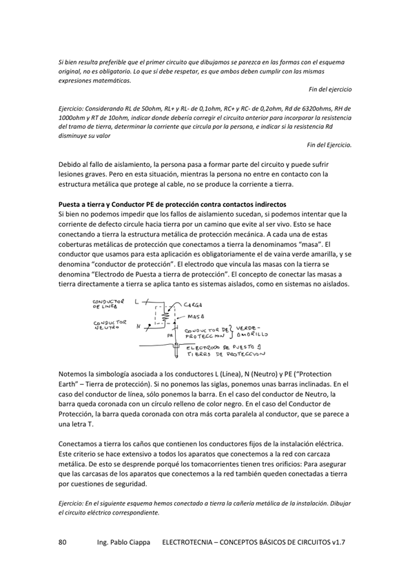 Si bien resulta preferible gue el circuito que se parezca en las formas con el esquema
o bliqotvio, I o si debe es
Fin del
Ejercicio: Rt de SOotm RL+ y Rt • RC• y RC- de 020tvn„ Rd de RH de
y R r de 'ndia r debuía el 'a
de' tmmo de detem'iw e indicw si 'o Rd
Fin del Ejercicio.
Debido al fallo de a islamiento, la persona pasa a formar parte del circuito V puede sufrir
lesiones graves, Pero en esta situación, mientras la persona entre en Contacto Con la
estructura metálica que protege al cable, no se produce la corriente a tierra.
Puesta a a y Conductor PE de protección contra Contactos indirectos
Si bien no *'demos impedir que las fallos de aislamiento sucedan, Si podemos intentar que la
corriente de defecto circule hacia tierra por un camino que evite al ser vio Esto se hace
conectando a tiema la estmctura metálica de protección mecánica. A cada de estas
coberturas metálicas de protección que conectamos a tierra la denominamos "masa". El
conductor que usamos para esta aplicación es obligatoriarnente el de Vaina verde amarilla, V Se
denomina "conductor de protección", El electrodo que vincula las masas con la tierra se
denomina "Electrodo de Puesta a tie"a protección". El concepto de conectar las masas a
tie"a directamente a tierra se aplica tanto es sistemas aislados, como en sistemas no a islados_
Noternos la Simbología asociada a los conductores L (Línea), N (Neutro) PE ("Protection
Earth" — Tierra de protección), Si no ponemos las siglas, ponemos unas barras inclinadas. En el
Caso del conductM de sólo la En el del de Nu_'tro,
con un de color negro. En el del de
Protección, la barra queda coronada Con Otra más Corta paralela al conductor, que Se parece a
una letra T,
Conectamos a tierra los caños que Contienen los conductores fijos de la eléctrica_
Este criterio Se hace extensivo a todos los aparatos que conectemos a la red Con carcaza
metálica. De esto se desprende porqué los tomacorrientes tienen tres orificios: para asegurar
que las carcasas de los aparatos que conectemos a la red también queden conectadas a tierra
por de segwidad_
En el síg esq— h— a la de
el circuito eléctrico correspondiente.
Ing. Pablo Ciappa ELECTROTECNIA
- CONCEPTOS BÁSICOS DE CIRCUITOS VI. 7