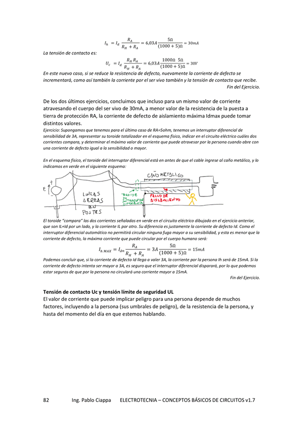 RH R,
tensión de contacto es:
Rn 4
1000n Sn
En este nuevo caso, si se reduce resistencia de defecto, nuevamente comente de defecto se
cm "i tmbién e/ viw tmbjen y la de
hn del
De los dos últimos ejercicios, concluimos que incluso para un mismo valor de corriente
atravesando el cuerpo del ser vivo de 30mA, a menor valor de resistencia de la puesta a
tie"a de protección RA la corriente de defecto de aislamiento máxima ldmax puede tomar
distintos valores.
e' Z4•50'm te — de
de torwde e' e'
y e' r" de
de a la o
En e' e' de' de e' a' y
TES
El hs e' dibuÊdo e'
"d y So de Id e'
fuga a su y
de e'
(1000
de "ega a JA Ja de la
de a u, es el por que
de p. te a
de Contacto V tensión de seguridad UL
El valM de impliar una persona depende de muchos
factores, incluyendo a la persona (sus umbrales de peligro), de la resistencia de la persona, V
hasta del momento del dia en que estemos hablando.
Ing. Pablo Ciappa
ELECTROTECNIA - CONCEPTOS BÁSICOS DE CIRCUITOS VI. 7