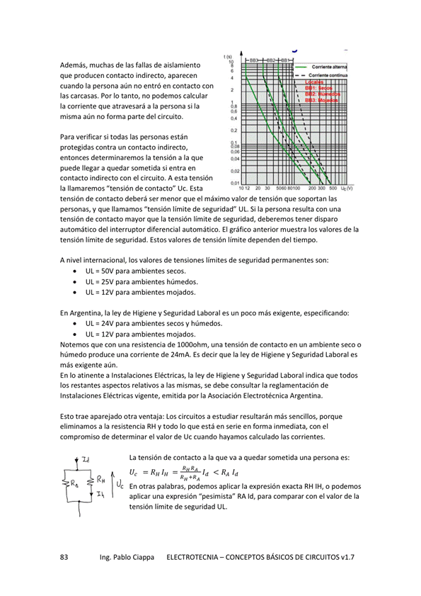 Además, muchas de las fallas de aislamiento
que producen Contacto indirecto, aparecen
cuando la persona aún no entró en contacto con
las carcasas. Por Io tanto. no podemos calcular
la ccwiente que atravesará a la si la
misma aún no forma parte del circuito.
Para verificar si todas las personas están
protegidas contra un contacto indirecto,
entonces determinaremos la tensión a la que
puede llegar a quedar sometida si entra en
contacto indirecto con el circuito. A esta tensión
la llamaremos "tensión de LJc. Esta
i.•iiillliNNüiiiI
tensión de contacto deberá Ser menor que el máximo valor de tensión que soportan las
personas, y que llamamos "tensión limite de seguridad" ut. Si la persona resulta con una
tensión de contacto mayor que la tensión limite de seguridad, deberemos tener disparo
automático del interruptor diferencial auwnático_ El gráfico anterior muestra los valores de la
tensión limite de seguridad. Estos valores de tensión limite dependen del tiempo.
A nivel internacional, los valores de tensiones límites de seguridad permanentes son:
IJL SOV para ambientes Secos,
UL 25V para ambientes húmedos.
LIL 12V para ambientes mojados.
En Argentina, la ley de Higiene V Seguridad es más especificando:
LIL 24V para ambientes Secos húmedos.
UL 12V para
Noternos que Con una resistencia de una tensión de Contacto en un ambiente seco o
húmedo produce una corriente de 24rnA. ES decir que la ley de Higiene y Seguridad Laborales
más exigente aún.
En atinente a Ir"talaciOneS Eléctricas, la ley de Higiene y Seguridad Laboral indica que todos
los relativos a las debe conwltar la de
Instalaciones Eléctricas Vigente, emitida por la Asociación Electrotécnica Argentina.
Esto trae aparejado Otra ventaja: LOS Circuitos a estudiar resultarán sencillos, porque
a la RH y todo lo que está en "rie en el
compromiso de determinar el valor de uc cuando hayamos calculado las corrientes.
La tensión de Contacto a la que Va a quedar sometida persona
ve < Raid
En otras palabras, aplicar la expresión exacta RH o podemos
aplicar una expresión "pesimista" RA Id. para cornpararcon de la
tensión límite de seguridad UL
Ing. Pablo Ciappa
ELECTROTECNIA - CONCEPTOS BÁSICOS DE CIRCUITOS VI. 7