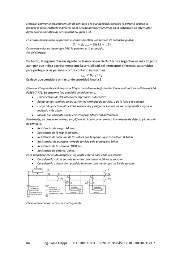Eierck'o: Estim de a —t'da Ja —do
produce la falla indirecto) en e' circuito antero' V tenemos en instalación un interruptor
"tomátim de m-sibilidad a BA.
En el Ja —tida de
C— Z V, lo voteg'da.
Fin de' Ejercicio,
De hecho, la vigente de la Electrotécnica Argentina es más exigente
aún, par que indica expresamente que la sensibilidad del interruptor diferencial automático
para proteger a las personas contra contacto indirecto es:
< Ue /2RA
Es decir que considera un factor de seguridad igual a 2.
Ejercicio: El nte e' esq. Ja AEA
7• 771 En hay falla de
ubicar el toroide de' interruptor
Remcw hs de hs de m-vicio, y de Io fana a
dibu@el a
indicado más obo@
Indico r que comentes mide el 'n temptor diferencial automático,
Finalmente, en base a los simplificar el circuito, y detemnar Ja corriente de defecto y tensión
de co
de cwga:
Resiste nCia de la red:
de Cado de los cables que tengamos que considerar:
Resistencias de puesta a de servicio y de proteccón:
de la p m•w_•
Resistencia de Oohm,
Para Circuito adoptar C riteriO para cada resistencia;
Considerarla Si en Serie tenemos Otra 50 Su
ab i Mo s' en atm un 2% de
El esquema can las Corrientes el te;
Ing. Pablo Ciappa
ELECTROTECNIA - CONCEPTOS BÁSICOS DE CIRCUITOS VI. 7
