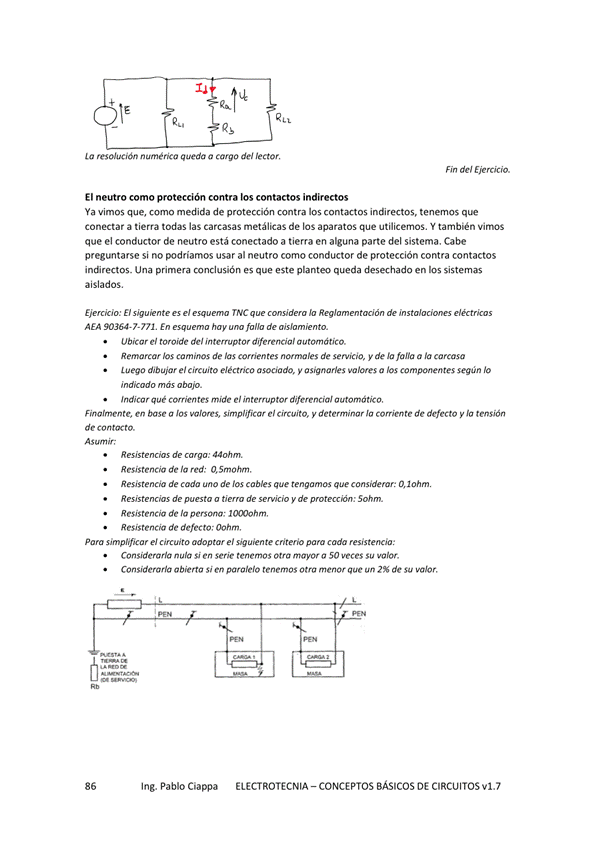 resolución numérica queda a cargo del lector,
Fin de'
El neutro como protección contra los contactos indirectos
Ya vimos que, como medida de protección contra los contactos indirectos, tenemos
conectar a tierra todas las carcasas metálicas de los aparatos que utilicemos. Y también Vimos
que el conductor de neutro está conectado a tierra en alguna parte del sistema. Cabe
preguntarse si no podríamos usar al neutro como conductor de protección contra contactos
indirectos. una primera conclusión es que este desechado en sistemas
aislados.
Ejercicio: El el esq. TNC q Io de
AEA 90364-7-771, En esqum hay fallo de a's/om'knto_
Ubicw el de'
Remarcar los de las comentes de y de fana a la carcasa
luego dib el circuito eléctrico asociado, asignarles a los componentes según lo
indicado mas Oban
India r que mide el
Finalmente, base a simplificw el circwto. y Ja Corriente de defecto la tensión
de
de cwga:
de red:
de cada de los cables que que considerar:
de o de y 50hm
Resistencia de penana;
Resistencia de defecto; Oohm,
Para el el
Considerarla Si en Serie tenemos Otra 50 Su
Considerarla Si en paralelo Otra menor que de so
Ing. Pablo Ciappa
ELECTROTECNIA - CONCEPTOS BÁSICOS DE CIRCUITOS VI. 7