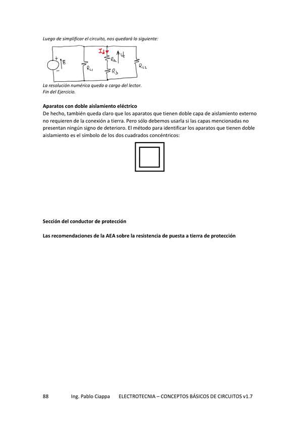 de e'
asa
Lo a cwgo
Fin de' Ejercicio,
Aparatos Con doble aislamiento eléctrico
De hecho. también queda claro que los aparatos que tienen doble capa de aislamiento externo
no requieren de la conexión a tiera Pero sólo debemos usarla si las capas mencionadas no
ni gun signo de deterioro. El método para dentificar los aparatosque tienen doble
presentan n
aislamiento es el símbolo de los dos cuadrados concéntricos:
del de protecdón
Las de la AEA sobre la resistencia de a tierra de protección
Ing. Pablo Ciappa
ELECTROTECNIA - CONCEPTOS BÁSICOS DE CIRCUITOS VI. 7