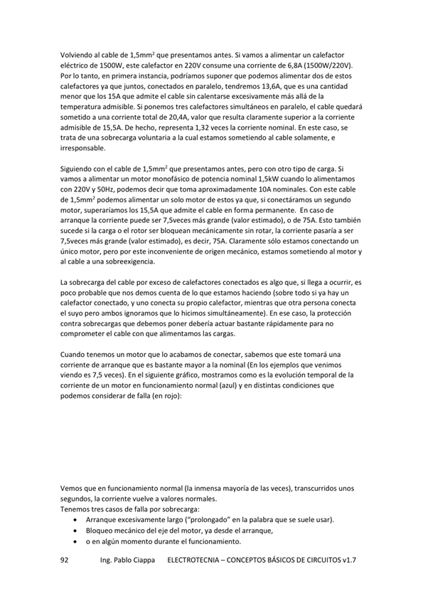 Volviendo al cable de 1,5mm' que presentamos antes. Si vamos a alimentar un calefactor
eléctrico de 1500W, este calefactor en 220V consume una corriente de S,8A ( ISOO%V/220V)_
Por IO tanto, en primera instancia, podríamos suponer que podemos alimentar dos de estos
calefactores ya que juntos, conectados en paralelo. tendremos 13,6A, que es una cantidad
menor que los ISA que admite el cable sin calentarse excesivamente más allá de la
admisible. Si ponemos tres calefactores simultáneos en paralelo, el quedará
sometido a una corriente total de 20,4A, valor que resulta claramente superior a la corriente
admisible de 15.5A. De representa 1,32 veces la corriente nominal. En este caso, se
trata de una sobrecarga voluntaria a la cual estamos sometiendo al cable solamente, e
pon sable,
Siguiendo con el cable de 1,5mm2 que presentarms antes, pero con otro tipo de carga. Si
vamos a alimentar un motor monofásico de potencia nominal 1,5kW cuando Io alimentamos
con 220V V SOHz, decir que toma aproximadamente IOA nominales, Con este cable
de 1,Smm2 podernos alimentar un solo motor de estos que, Si conectáramos un segunda
motor, superaríamos los 15,5Aque admite el cable en forma permanente. Encaso de
arranque la corriente puede ser 7,5veces más grande (valor estimado), o de 75A. Esto también
sucede si la carga o el rotor ser bloquean sin rotar, la comente pasaría a ser
7 ,Sveces más grande (valor estimado). es decir, 7SA. Claramente Sólo estamos conectando un
único motor, pero por este inconveniente de origen mecánico, estamos sometiendo al motor y
al cable a una sobreexigencia.
La sobrecarga del cable por exceso de calefactores conectados es que, Si llega a ocurrir, es
poco probable que nos demos cuenta de Io que estamos haciendo (sobre todo si ya hay un
calefactor conectado, y uno conecta su propio calefactor, mientras que otra persona conecta
el suyo pero que simultáneamenteL En ese caso, la protección
Contra sobrecargas que debemos debería actuar bastante rápidarnente para no
comprcwneter el cable Con que alimentamos las cargas.
Cuando tenernos un motor que acabamos de Conectar, sabemos que este una
corriente de que es bastante mavor a la norninal (En los ejemplos que venimos
Viendo es veces), En el siguiente gráfico, mostramos como es la evolución temporal de la
corriente de un motor en funcionamiento normal (azul) y en distintas condiciones que
podemos considerar de fana (en rojo):
Vemos que en funcionamiento normal inmensa mayoría de las veces), transcurridos unos
segundos, la corriente vuelve a valores normales.
Tenemos tres casos de falla por sobrecarga:
Arranque excesivarnente largo ("prolongado" en la palabra que Se suele usar).
Bloqueo mecánico del eje del motor, ya desde el arranque,
o en algún momento durante el funcionamiento.
Ing. Pablo Ciappa ELECTROTECNIA -CONCEPTOS BÁSICOS DE CIRCUITOS vl.7