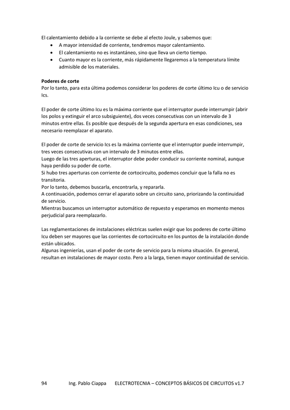 El calentamiento debido a la corriente se debe al efecto Joule. y sabemos que:
A intensidad de Corriente, tendremos mayor calentamiento,
El calentamiento no es instantáneo, sino que lleva un cierto tiempo,
Cuanto es la corriente, más rápidamente llegaremos a la temperatura limite
admisible de los materiales.
Poderes de corte
Por IO tanto, para esta última podemos considerar los poderes de Corte último o de servicio
El poder de Corte último es la máxima corriente que el interruptor puede interrurnpir
los polos V extinguir el arco subsiguiente), dos Veces consecutivas Con un intervalo de 3
minutos entre ellas. Es posible que después de la segunda apertura en esas condiciones. sea
necesario reemplazar el aparato.
El poder de Corte de servicio 'cs es la máxima corriente que el interruptor puede interrumpir,
tres veces consecutivas con un intervalo de 3 minutos entre ellas.
Luego de las tres aperturas, el intewuptor debe conducir su comente nominal, aunque
haya perdido su poder de corte _
Si hubo tres aperturas Con corriente de cortocircuito, podemos concluir que la falla no es
transitoria.
Por Io tanto, debemos buscarla, encontrarla, y repararla.
A continuación, cerrar el aparato sobre un circuito sano, priorizando la continuidad
de servicio,
Mientras buscamos un interruptor automático de repuesto y esperamos en momento menos
perjudicial para reemplazarlo,
Las reglamenta•tiones de eléctricas suelen exigir que los poderes de Corte último
Icu deben ser mapres que las corrientes de cortocircuito en los puntos de la instalación donde
Algunas ingenierías, usan el poder de Corte de Servicio para la misma En
resultan en instalaciones de mayor COStO. Pero a la larga, tienen mayor continuidad de servicio.
Ing. Pablo Ciappa
ELECTROTECNIA - CONCEPTOS BÁSICOS DE CIRCUITOS VI. 7