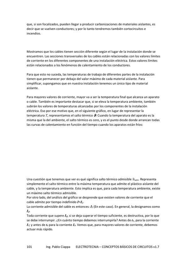 que, si son focalizados, pueden llegar a producir carbonizaciones de materiales aislantes, es
decir que se vuelven conductores; y por IO tanto teMremos también cortocircuitos e
incendios.
Mostramos que los cables tienen sección diferente según el lugar de la instalación donde Se
encuentren. Las secciones transversales de los cables están relacionadas con los valores límites
de corriente en los diferentes componentes de una instalación eléctrica. Estos valores límites
están a los fenómenos de calentamiento de los conductores,
Para que esto no suceda, las temperaturas de trabajo de diferentes partes de la instalación
tienen que permanecer por debajo del valor máximo de cada material aislante, Para
simplificar, supongamos que en nuestra instalación terrmos un único tipo de material
aislante.
Para mayores valores de corriente, mayor va a serla temperatura final que alcanza un aparato
o cable También es importante destacar que, si se eleva la temperatura ambiente, también
subirán valores de temperaturas alcanzadas los de la instalación
eléctrica, Eso por ese motivo que, en el siguiente gráfico. en lugar de representar la
T, representamos el salto tém'ico Cuando la temperatura del aparato es la
misma que la del ambiente, el salto térmico es cero, es el punto desde donde arrancan todas
las curvas de calentamiento en función del tiempo cuando los aparatos están fríos:
Una cuestión que tenemos que ver es qué significa salto térmico admisible Representa
el "Ito entre la adrnite el plástico aislante del
cable, V la temperatura ambiente, Esto implica es que, para cada temperatura ambiente, existe
un máximo salto térmico admisible,
por otro lado, del análisis del gráfico se desprende que existen valores de corriente que el
cable admite por indefinido
La corriente admisible del cable es entonces: (En este caso). En general, la designamos como
Toda corriente que supere si se deja superar el tiempo suficiente, es destructiva, por 10 que
Se debe interrumpir. ¿En Cuánto debemos interrM-npirla? Antes de t', para la Corriente
antes de para la corriente Vemos que, para mayores valores de corriente, debemos
actuar más rápido.
Ing. Pablo Ciappa
ELECTROTECNIA - CONCEPTOS BÁSICOS DE CIRCUITOS w1.7