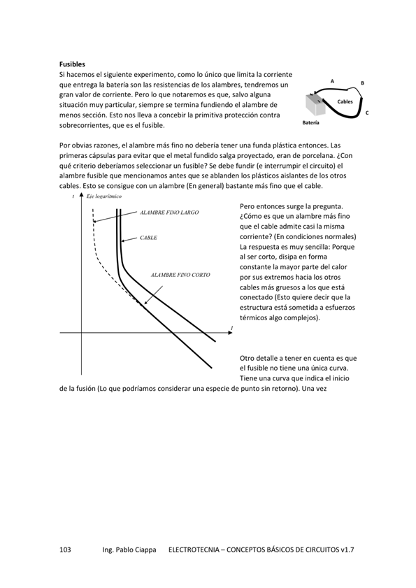 Si hacernos el Siguiente como IO único que limita la corriente
que entrega la batería son las resistencias de los alambres, tendremos un
gran valor de corriente. Pero que notaremos es que, salvo alguna
situación muy particular, sÉmpre se temina fundiendo el alambre de
menos sección, Esto nos lleva a concebir la primitiva protección contra
sobrecorrientes, que es el fusi*e.
por obvias razones, el alambre más fino no tener una funda plástica entonces_ Las
primeras cápsulas para evitar que el metal fundido salga proyectado. eran de ¿Con
qué criterio deberiamos seleccionar un fusible? Se debe fundir (e interrumpir el circuito) el
alambre fusible que mencionamos antes que se ablanden los plásticos aislantes de hs otros
cables. Esto se consigue con un alambre (En general) bastante más que el cable,
FINO EGO
nvo COR ro
Pero entonces surge la pregunta.
¿Cómo es que un alambre más fino
que el cable admite casi la misma
corriente? (En condiciones normales)
La respuesta es muy sencilla: Porque
al ser cono, disipa en forma
constante la mayor parte del calor
por Sus hacia los Otros
cables más gruesos a los que está
conectado (Esto quiere decir que la
estructura está a esfuerzos
térmicos algo complejos),
Otro detalle a tener en cuenta es que
el fusible no tiene una única curva.
Tiene una curva que indica el inicio
de la fusión (LO que podriarnos de sin retomo). una vez
Ing. Pablo Ciappa
ELECTROTECNIA - CONCEPTOS BÁSICOS DE CIRCUITOS w1.7