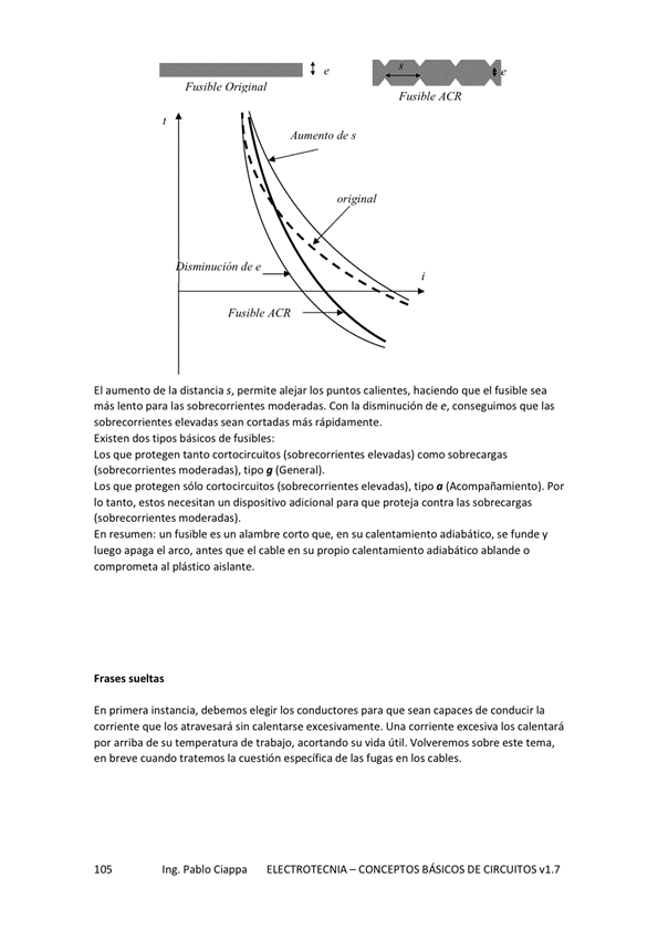 ('rigin al
de s
ACR
El aumento de la distancia s, permite alejar los puntos calientes, haciendo que el fusible sea
más lento para las sobrecorrientes moderadas, Con la disminución de e, conseguimos que las
sobreco«ientes elevadas sean cortadas más rápidamente.
Existen dos tipos básicos de fusibles:
Los que protegen tanto cortocircuitos (sobrecorrientes elevadas) como sobrecargas
(sobrecorrientes moderadas), tipo g (General),
Los que protegen cortocircuitos (sobrecorrientes elevadas), tipo a (Acompañamiento). Por
IO tanto, estos necesitan un dispositivo adicional para que proteja contra las sobrecargas
(sobrecorrientes moderadas).
En resumen: un fusible es un alambre corto que, en su calentamiento adiabático, se funde y
luego apaga el arco, antes que el cable en su propio calentamiento adiabático aEiande o
comprometa al plástico aislante.
En primera instancia, debernos elegir los conductores para que sean capaces de conducir la
corriente que los atravesará sin calentarse excesivamente. Una corriente excesiva los calentará
por amiba de su de acMtando su vida útil. sobre este tema,
en breve Cuando tratemos la Cuestión especlTica de las fugas en los cables.
Ing. Pablo Ciappa
ELECTROTECNIA - CONCEPTOS BÁSICOS DE CIRCUITOS w1.7