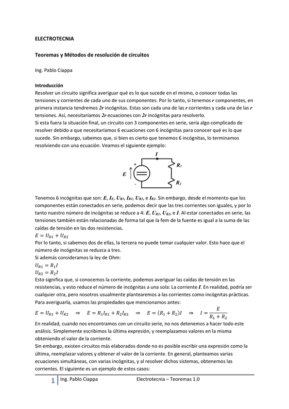 ELECTROTECNIA
Teoremas y Métodos de resolución de circuitos
Ing. Pablo Ciappa
Int ión
Resobaer un circuito significa averiguar qué es Io que sucede en el mismo, o conocer todas las
tensiones V corrientes de cada uno de Sus componentes. Por IO tanto, Si tenemos r componentes, en
primera instancia imcOgnitas_ Estas son cada una de las r ccwientes y cada una de las r
tensiones. Así, necesitariamos 2r ecuaciones con 2r incógnitas para resohverlo.
Si esta la situación final, un Circuito Con componentes en serie, sería algo cornp'icado de
resolver debido a que necesitaríamos S ecuaciones con S incógnitas para conocer qué es lo que
sucede. Sin embargo, sabemos que, si bien es cierto que tenemos 6 hcOgnitas, lo terminamos
resolviendo con una ecuación. Veamos el siguiente ejemplo:
Tenemos 6 incógnitas que son: E, I', U", I", Um, e Sin embargo, desde el momento que los
están conectados en serie, decir que las tres corrientes Son iguales. V por IO
tanto nuestm núme") de incógnitas se reduce a 4: E, Un, e Al estar conectados en serie, las
tensiones también están relacionadas de forma tal que la fem de la fuente es igual a la suma de las
caidas de tensión en las dos resistencias.
E (JAI + UR2
Por Io tanto, si sabemos dos de enas, la tercera no puede tomar cualquier valor. Esto hace que el
número de incógnitas Se reduzca a tres.
Si además consideramos la lev de
Esto significa que, si conocemos la corriente, podemos averiguar las caidas de tensión en las
resistencias, y esto reduce el número de incógnitas a una sola: La corriente/, En realidad, podría Ser
Otra, pero usualmunte plantearemos a las cmo irrógnitas
Para averiguarla, usamos las propiedades que mencionamos antes:
E E R + R--,/R-2 E = R /
En realidad, Cuando nos encontramos Con un Circuito Serie, no detenemos a hacer todo este
análisis. Simplemente escribimos la última expresión, y reemplazamos valores en la misma
obteniendo el valor de la corriente,
Sin embargo, existen Circuitos más elaborados donde no es posible escribir una expresión corno la
última, reemplazar valores y Obtener el valor de la En general, planteamos varias
ecuaciones simultáneas, con varias incógnitas, Y al resolver dichos sistemas, obtenemos las
corrientes. El siguiente es un ejemplo de estos casos:
1 Ing. Pa Cía ppa
Electrotecnia — Teoremas 1 _O