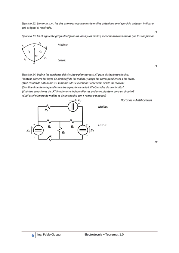 EierciOo Sumar m, dos primeras ecuaciones de obtenidas en el ejercicio Indicar a
que es igual el resultado,
Ejercicio En el siguiente grafo identificar y las magas, las ramas que los
Eiercicio '4: Definir tensiones dei circuito y plantear las para e,'
Plantear jas 'eyes de de las manas, y luego las cotrespondientes a los lazos.
resultado ob ten erm» si dos expresiones obtenidas desde Jas mallas *
¿Son linealmente imiepemj,vntes expresiones de 'a obtenidas de un circuito?
¿Cuántas ecuaciones de KT linealmente 9'dependientes '»demos plantear circuito ?
¿Cuál es el número de manas m de un con r y n nodos?
Horarias = A n t/horor/as
ll
E I ectrotecnia — Teoremas 1 _O
6
Ing. pablo Ciappa