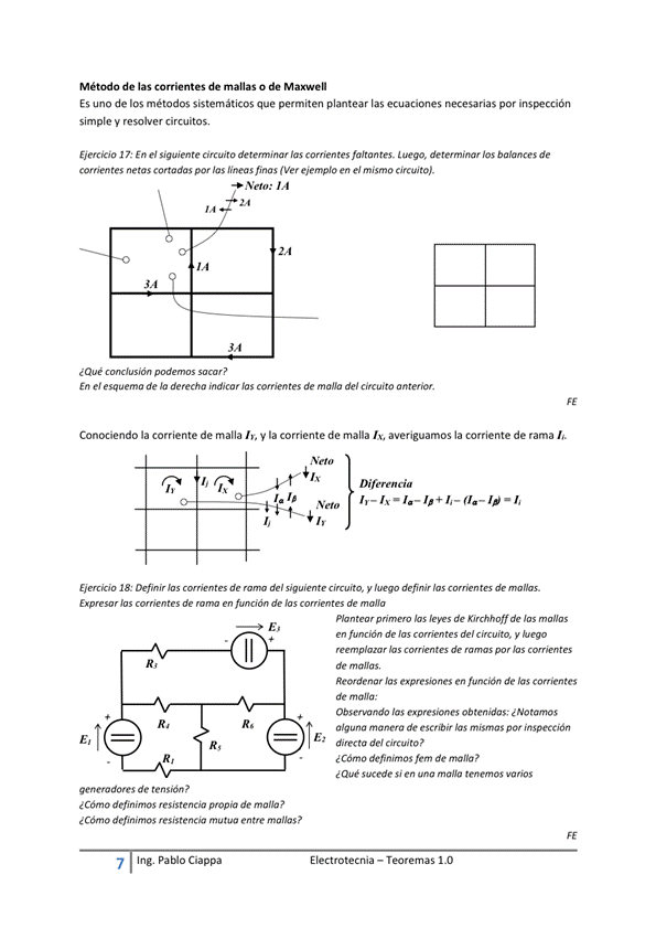Método de las corrientes de manas o de
Es uno de los métodos sistemáticos que permiten plantear las ecuaciones necesarias por
simple y resolver circuitos,
Eiercicio En el te circuito detemninar las faltantes. "ego, determinar los balances de
comentes ne tas cortadas por las lineas finas ( Ver ejemplo en el mismo circuito).
Neto:
¿Que
En e' esquem de derecha indicar las corrientes de mana del circuito anterior.
Conociendo la corriente de malla y la corriente de malla averiguamos la corriente de rama
Cia
18: Defmir de del ciruito, definir hs de
r de de de
E I ectrotecnia — Teoremas 1 _O
Plan hs de Kirchhoff de
de las de'
hs de r. r
Reordenar expresiones en función de las Corrientes
de m
Observando las expresiones Ob ten'das; ¿ NO tamos
algu a manera de las mismas por inspección
directa de' Circuito
e Cómo definimos fem de mana?
Sucede Si una maga tenemos varios
R,
generadores de ten sida ?
¿ Cómo definimos resistencia propia de malla?
¿ Cdtno definimos resistencia mutua entre
7 Ing. Pa Cía ppa