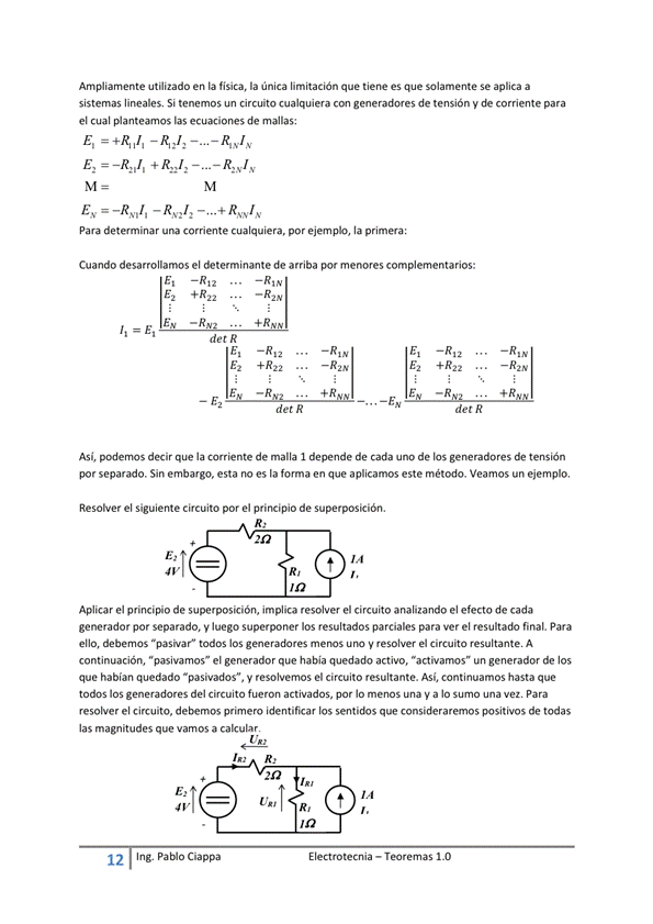 Ampliamente utilizado en la fisica, la única limitación que tiene es que solamente Se aplica a
sistemas lineales, Si tenemos un circuito cualquiera con generadores de tensión y de corriente para
el cual planteamos las ecuaciones de mallas:
para determinar una corriente cualquiera, por ejemplo, la primera:
Cuando desarrollamos el determinante de arriba por menores complementarios:
+ R 22
E I ectrotecnia — Teoremas 1 _O
detR
Ez +R22
det R
E2 +R22
detR
- R2K
Así, decir que la comente de malla I depende de cada uno de los generadores tensión
por separado. Sin embargo, esta no es la forma en que aplicamos este método. Veamos un ejemplo.
Resolver el siguiente circuito por el principio de superposkión.
Aplicar el principio de superposición, implica resolver el circuito analizando el efecto de cada
generador por separado, V luego superponer los resultados parciales para Ver el resultado final. Para
ello, ta" merm y el rewltMlte A
continuación, "pasivamos" el generador que habia quedado activo, "activamos" un generador de los
que habían quedado "pasivados", y resolvemos el circuito resultante. Así, continuamos hasta que
todos los del circuito actiwdOS, por IO menos y a IO una Para
resolver el circuito, debemos primero identificar los sentidos que consideraremos positivos de todas
las magnitudes que Vamos a calcular
12
Ing. pablo Ciappa