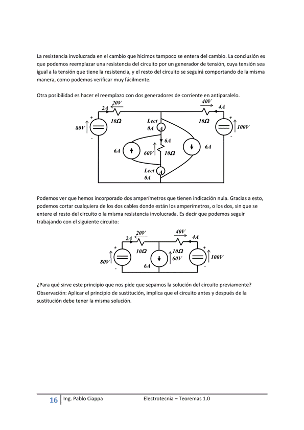 La resistencia involucrada en el cambio que hicimos se entera del cambio, La conclusión es
que podemos reemplazar una resistencia del circuito por un generador de tensióm cuya tensión sea
igual a la tensión que tiene la resistencia, V el resto del circuito Se seguirá comportando de la misma
manera, como verificar muy f*ilmente,
Otra posibilidad es hacer el reemplazo Con dos de corriente en antiparalelo.
E I ectrotecnia — Teoremas 1 _O
100V
64
64
60 v
podemos ver que hemos incorporado dos amperímetros que tienen Gracias a esto,
podemos cortar cualquiera de los dos cables donde están los amperímetros, o los dos, sin que se
entere el resto del circuito o la m isma resistencia involucrada. ES decir que podemos Seguir
trabajando el siguiente circuito;
I OOV
¿Para qué sirve este principio que nos pide que sepamos la solución del circuito previamente?
Observación: Aplicar el principio de sustitución, implica que el circuito antes y después de la
sustitución tener la misma solución.
16
Ing. pablo Ciappa