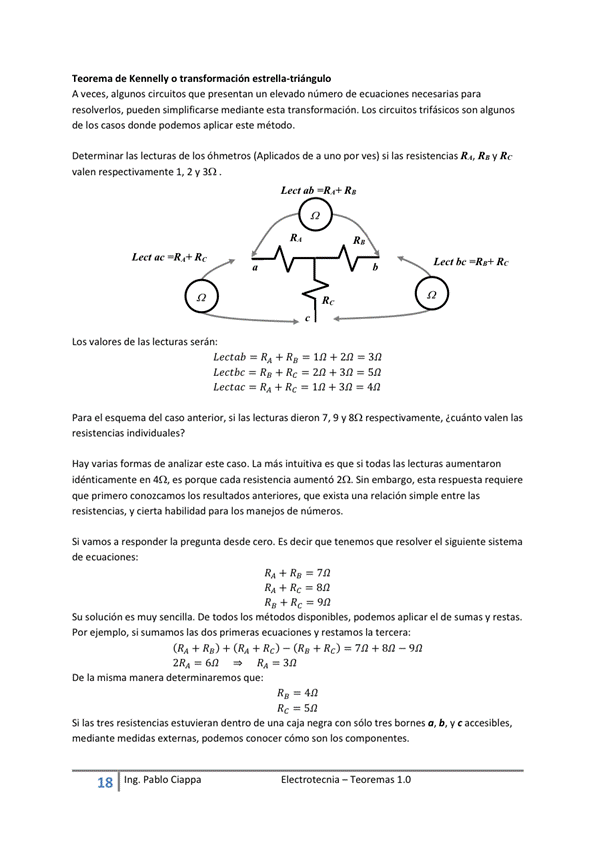 Teorema de o estrella -triángulo
A veces, algunos circuitos que presentan un elevado número de ecuaciones necesarias para
resolverlos, pueden simplificarse mediante esta transformación. Los circuitos trifásicos son algunos
de los casos donde podemos aplicar este método.
Determinar las lecturas de los óhmetros a uno por ves) si las resistencias R", R. y Rc
Lectab - RA + RE
valen l, 2 V
Los de las lecturas serán:
Lectbe
Lect bc Rc
- 2n+3n-5n
Lectac = = In + sn
para el esquema del caso anterior, si las lecturas dieron 7, 9 y ¿cuánto vakn las
resistencias individuales?
Hay varias fom.as de analizar este caso. La más intuitiva es que si las kcturas aumentaron
idénticamente en es porque cada resistencia aumentó 212_ Sin esta respuesta requiere
que primero resultados anteriores, que exista simple entre las
resistencias, y cierta habilidad para los manejos de números.
vamos a responder la pregunta desde Cero. ES decir que tenemos que resolver el Siguiente Sistema
de ecuaciones:
RA + — 7n
Su solución es muy sencilla. De todos los métcMSos disponibles, podemos aplicar el de sumas y restas.
Por ejemplo, Si sumamos las dos primeras ecuaciones V restumOS la tercera:
+ Re) + (RA + (Rg+ Re) - 912
2RA— R, —312
De la misma determinaremos que:
RE — 412
Si las tres resistencias estuvieran dentro de una caja negra con sólo tres bornes a, b, y c accesibles,
mediante medidas externas, podemos cómo Son los componentes.
18 Ing. pablo Cía ppa
E I ectrotecnia — Teoremas 1 _O