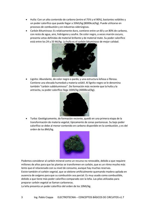 Hulla: Con un alto contenido de carbono (entre el y el 90%), bastantes volátiles y
un poder calorífico que puede llegar a 33MJ/kg puede utilizarse en
procesos de combustión y en industrias siderúrgicas.
Carbón BitwninOSO: ES relativamente duro, Contiene entre un GO y un de carbono,
Con resto de agua, aire, hidrógeno y azufre, De negro, a veces marrón oscuro,
presenta vetas definidas de material brillante y de material mate. Su poder calorífico
estaentre los 24 33 MJ/kg La hulla
es el carbón bituminoso de mejor calidad.
Lignito: Abundante, de color negro o pardo, y una estructura leñosa o fibrosa.
Contiene elevada humedad V materia volátil. Al lignito negro se le denomina
también "carbón Subbituminoso". De formación más que la hulla y la
antracita, Su poder calorífico llega IGMJ/kg
Turba: Geológicamente, de formación reciente. quedó en una primera de la
transformación de materia vegetal, típicamente de zonas pantanosas. Su bajo poder
calorífico se debe al menor contenido en carbono disponible en la combustión, y es del
Orden de los 8 MJ/kg.
Podemos considerar al carbón mineral como un recurso no renovable, debido a que requiere
millones de años las plar-.tas en carbón, es un ritmo mucho más
lento que el Can Su nivel de Consumo, aunque hay muchas reservas.
Existe también el vegetal. que Se obtiene artificialmente quernando rnadera apilada en
ausencia de oxígeno para que su combustión sea parcial , Es muy usado como combustible,
debido a que tiene más poder calorifico comparado con la lena. Las pilas utilizadas para
preparar carbón wgetal Se llaman carbmeras.
La lena presenta un poder calorífico del orden de los IOMJ/kg.
Ing. Pablo Ciappa ELECTROTECNIA -CONCEPTOS BÁSICOS DE CIRCUITOS vl.7