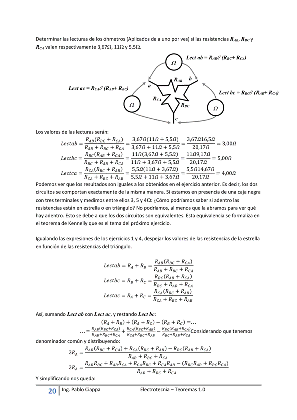 Determinar las lecturas de las óhmetros (Aplicados a uno por ves) Si las resistencias R", Rgey
+ RCA
REARAB
RE c + + REA
Rea valen respectivamente 3, 67C), 110 V 5, m.
Red/ RE)
LOS valores de las lecturas serán:
Le ctab
RAO + Rec + RCA
Rac(RA8 + R")
Rac + RAO +
RcA(R8c + RAO)
+ 5,5n)
+ 5,5n)
1142 + 367:2 + 5,sn
55n(11n + 3,67n)
- s,sn + +3.67n -
Lect ab = R"'/ REA)
Lea bc = R"'
— 3,0012
11/29,17/2
= 5,oon
= 4,oon
20.17n
Podemos ver que los resultados son iguales a los obtenidos en el ejercicio anterior. Es decir, hs dos
circuitos Se comportan exactamente de la misma manera, Si estamos en presencia de una caja negra
con tres terminales y medimos entre ellos 3, 5 y 40: ¿Cómo podriamos saber si adentro las
resistencias están en estrella o en triángulo? NO podriamos, al menos que la abramos para Ver qué
hay adentru Esto se a que los dos circuitos son equivalentes. Esta equivalencia se
el teorema de Kennelly que es el tema del próximo ejercicio.
Igualando las expresiones de los ejerCiCOS I y 4, despejar los valores de las resistencias de la estrella
en función de las resistencias del triángulo.
Le Ctab RA + RB
Lectbc RB
+ REA)
Lectac RA + Rc
RCA + Rac + RAF
Así, sumando Lect ab con Lect ac, y restando be.
randa que tenemos
RAB
común y distribuyendo:
RMRw + RcA(Rgc + Rn) — Rec(Rag ACA)
Y simplificando nos queda:
2C) Ing. Pa Cia
E I ectrotecnia — Teoremas 1 _O